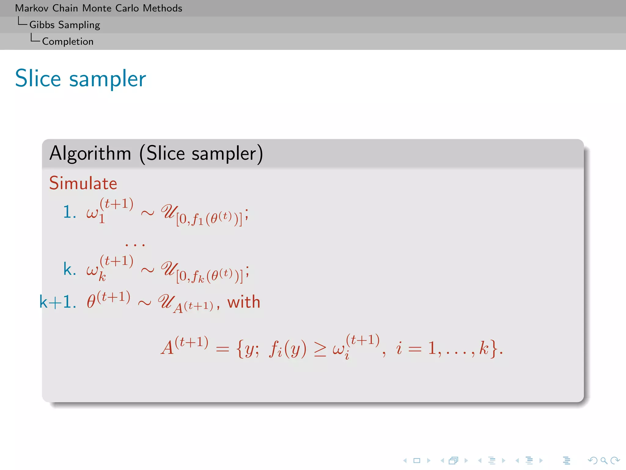 Markov Chain Monte Carlo Methods
Gibbs Sampling
Completion
Slice sampler
Algorithm (Slice sampler)
Simulate
1. ω
(t+1)
1 ∼ U[0,f1(θ(t))];
. . .
k. ω
(t+1)
k ∼ U[0,fk(θ(t))];
k+1. θ(t+1) ∼ UA(t+1) , with
A(t+1)
= {y; fi(y) ≥ ω
(t+1)
i , i = 1, . . . , k}.
 