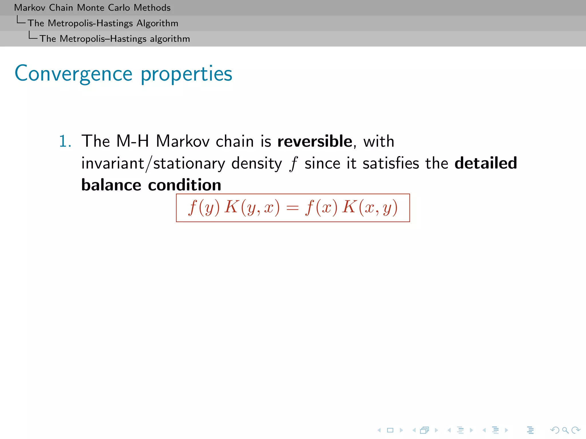 Markov Chain Monte Carlo Methods
The Metropolis-Hastings Algorithm
The Metropolis–Hastings algorithm
Convergence properties
1. The M-H Markov chain is reversible, with
invariant/stationary density f since it satisﬁes the detailed
balance condition
f(y) K(y, x) = f(x) K(x, y)
 