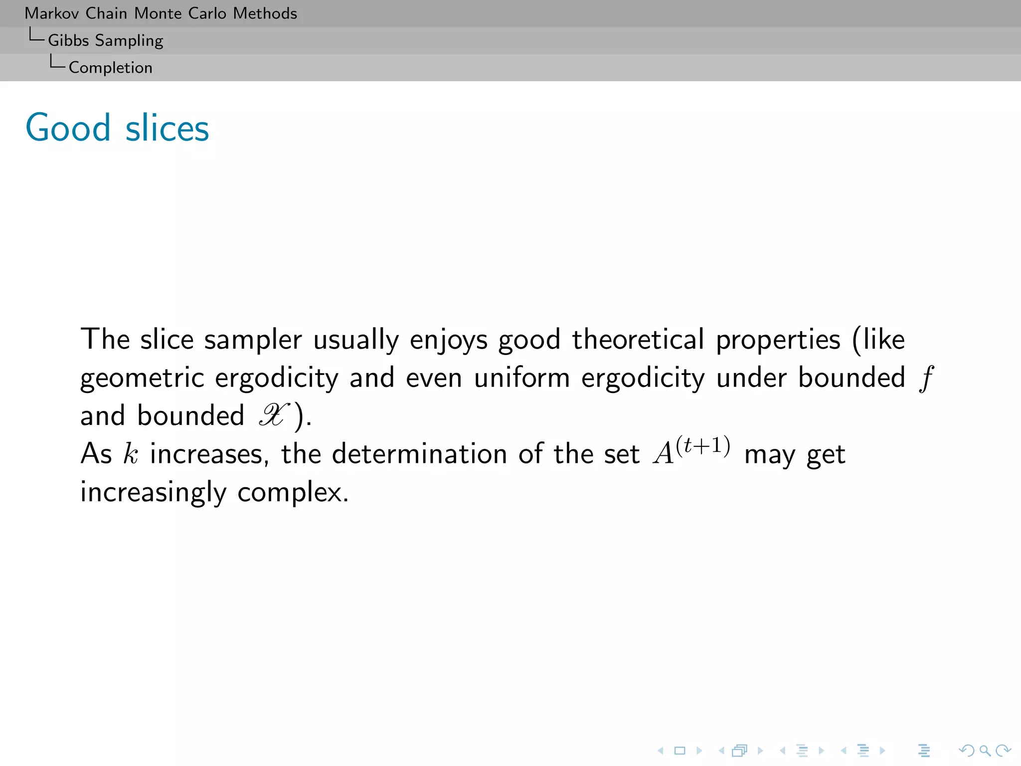 Markov Chain Monte Carlo Methods
Gibbs Sampling
Completion
Good slices
The slice sampler usually enjoys good theoretical properties (like
geometric ergodicity and even uniform ergodicity under bounded f
and bounded X ).
As k increases, the determination of the set A(t+1) may get
increasingly complex.
 