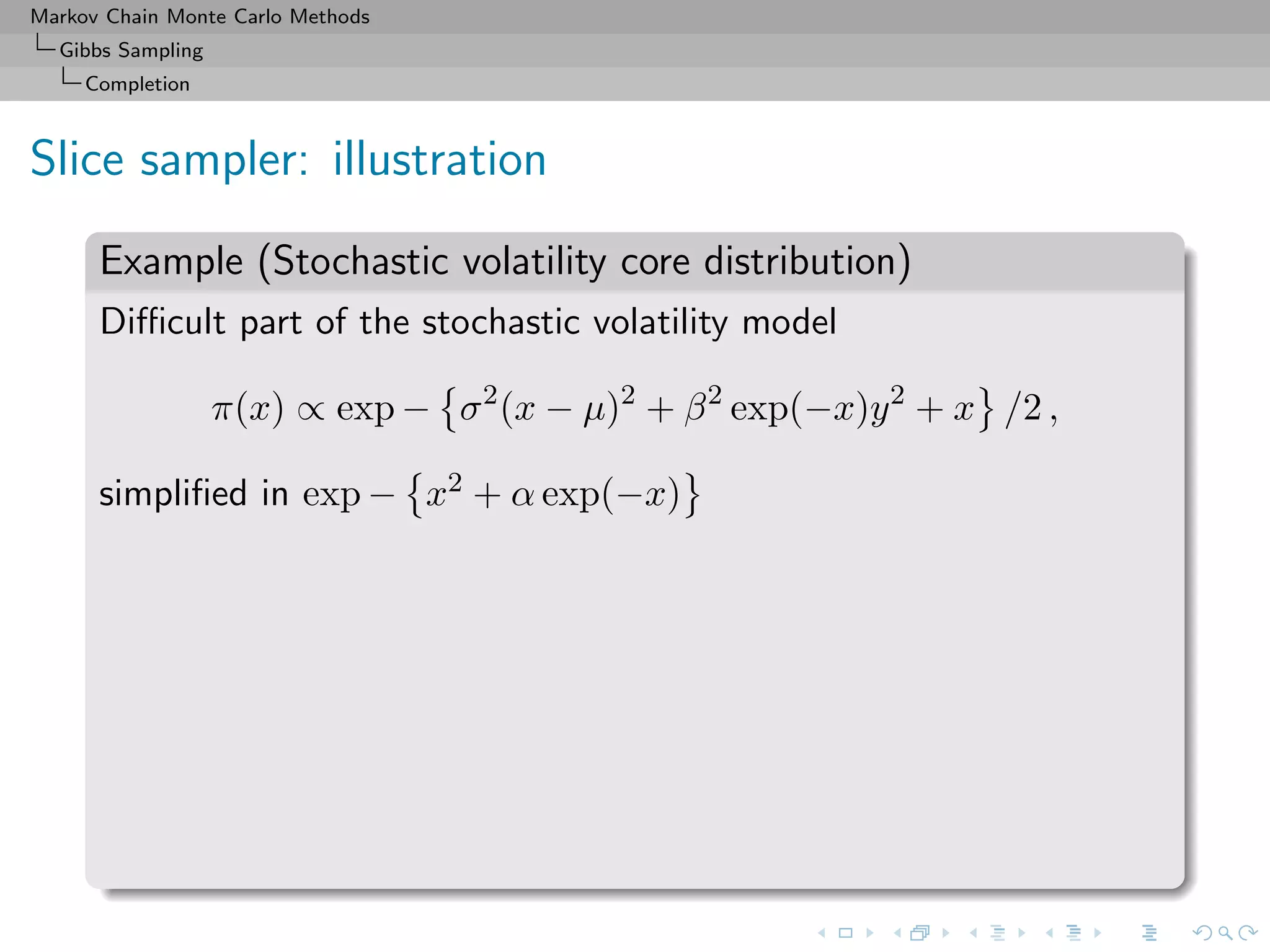 Markov Chain Monte Carlo Methods
Gibbs Sampling
Completion
Slice sampler: illustration
Example (Stochastic volatility core distribution)
Diﬃcult part of the stochastic volatility model
π(x) ∝ exp − σ2
(x − µ)2
+ β2
exp(−x)y2
+ x /2 ,
simpliﬁed in exp − x2 + α exp(−x)
 