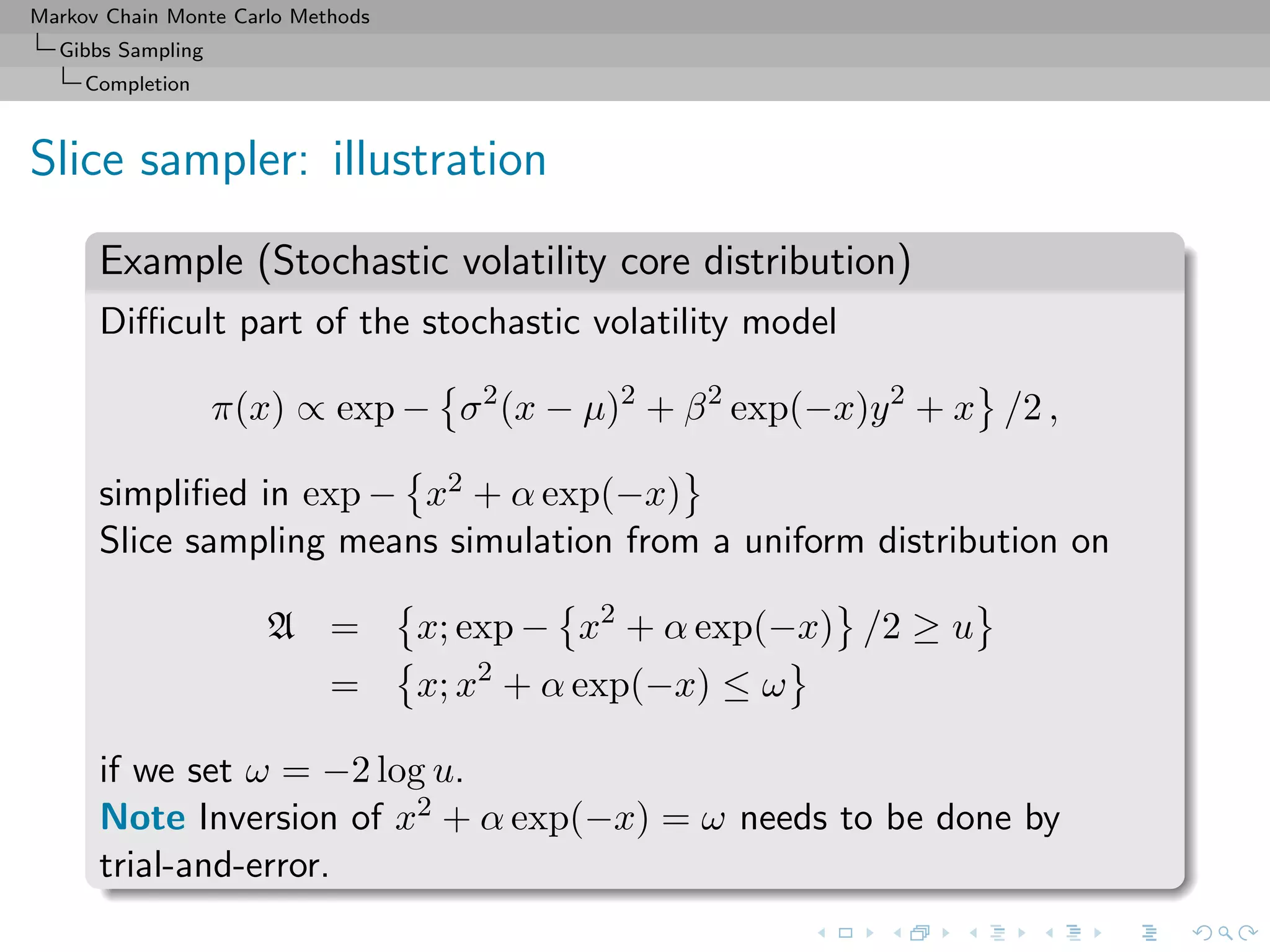 Markov Chain Monte Carlo Methods
Gibbs Sampling
Completion
Slice sampler: illustration
Example (Stochastic volatility core distribution)
Diﬃcult part of the stochastic volatility model
π(x) ∝ exp − σ2
(x − µ)2
+ β2
exp(−x)y2
+ x /2 ,
simpliﬁed in exp − x2 + α exp(−x)
Slice sampling means simulation from a uniform distribution on
A = x; exp − x2
+ α exp(−x) /2 ≥ u
= x; x2
+ α exp(−x) ≤ ω
if we set ω = −2 log u.
Note Inversion of x2 + α exp(−x) = ω needs to be done by
trial-and-error.
 