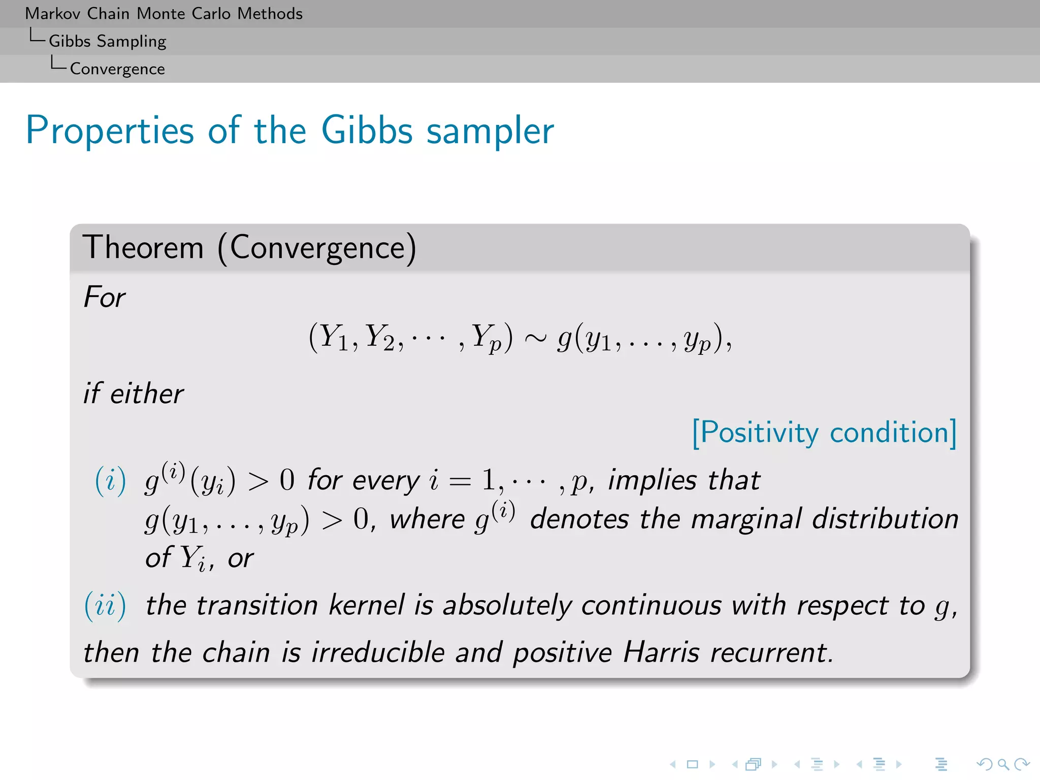 Markov Chain Monte Carlo Methods
Gibbs Sampling
Convergence
Properties of the Gibbs sampler
Theorem (Convergence)
For
(Y1, Y2, · · · , Yp) ∼ g(y1, . . . , yp),
if either
[Positivity condition]
(i) g(i)(yi) > 0 for every i = 1, · · · , p, implies that
g(y1, . . . , yp) > 0, where g(i) denotes the marginal distribution
of Yi, or
(ii) the transition kernel is absolutely continuous with respect to g,
then the chain is irreducible and positive Harris recurrent.
 