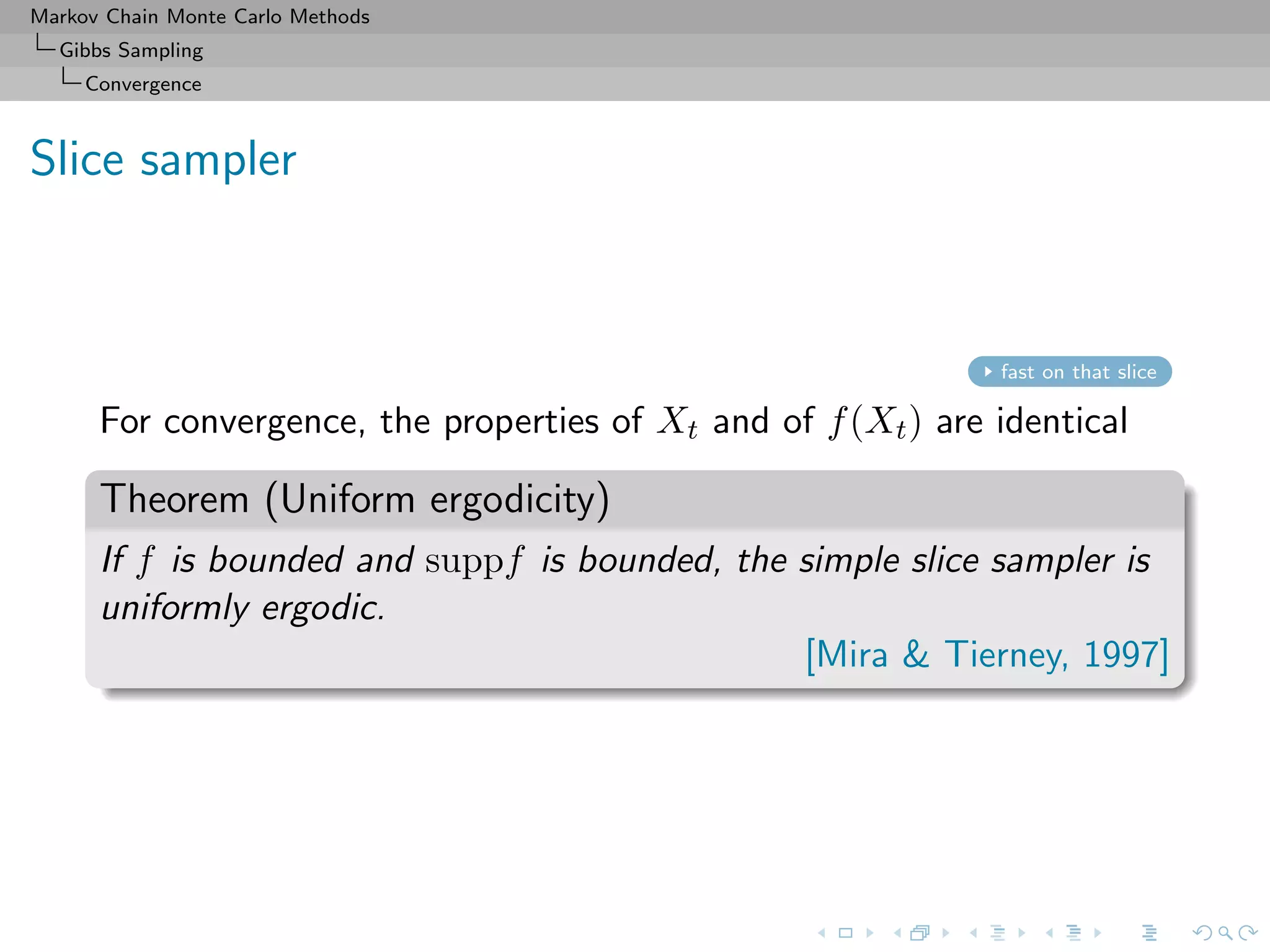 Markov Chain Monte Carlo Methods
Gibbs Sampling
Convergence
Slice sampler
fast on that slice
For convergence, the properties of Xt and of f(Xt) are identical
Theorem (Uniform ergodicity)
If f is bounded and suppf is bounded, the simple slice sampler is
uniformly ergodic.
[Mira & Tierney, 1997]
 