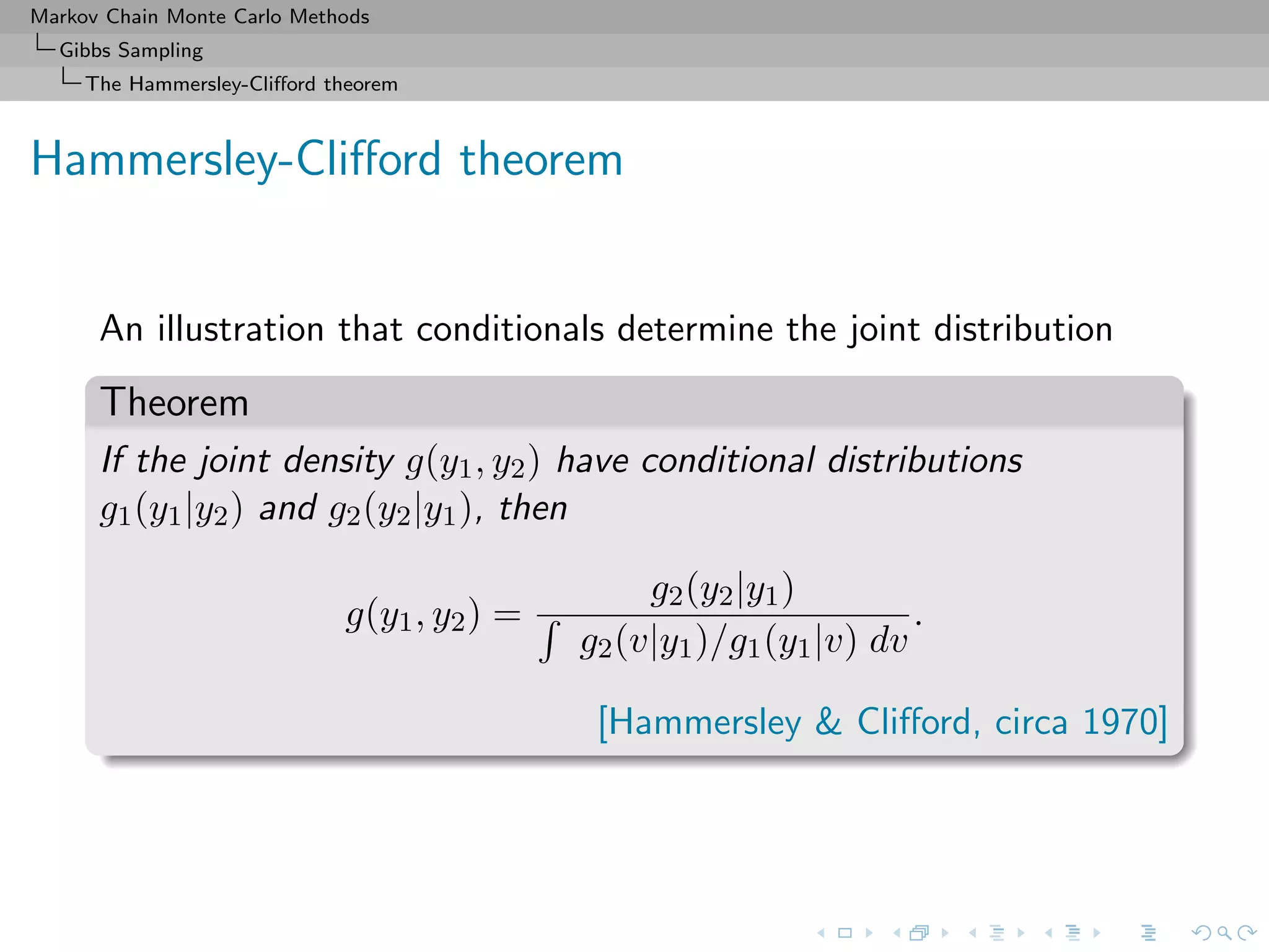 Markov Chain Monte Carlo Methods
Gibbs Sampling
The Hammersley-Cliﬀord theorem
Hammersley-Cliﬀord theorem
An illustration that conditionals determine the joint distribution
Theorem
If the joint density g(y1, y2) have conditional distributions
g1(y1|y2) and g2(y2|y1), then
g(y1, y2) =
g2(y2|y1)
g2(v|y1)/g1(y1|v) dv
.
[Hammersley & Cliﬀord, circa 1970]
 