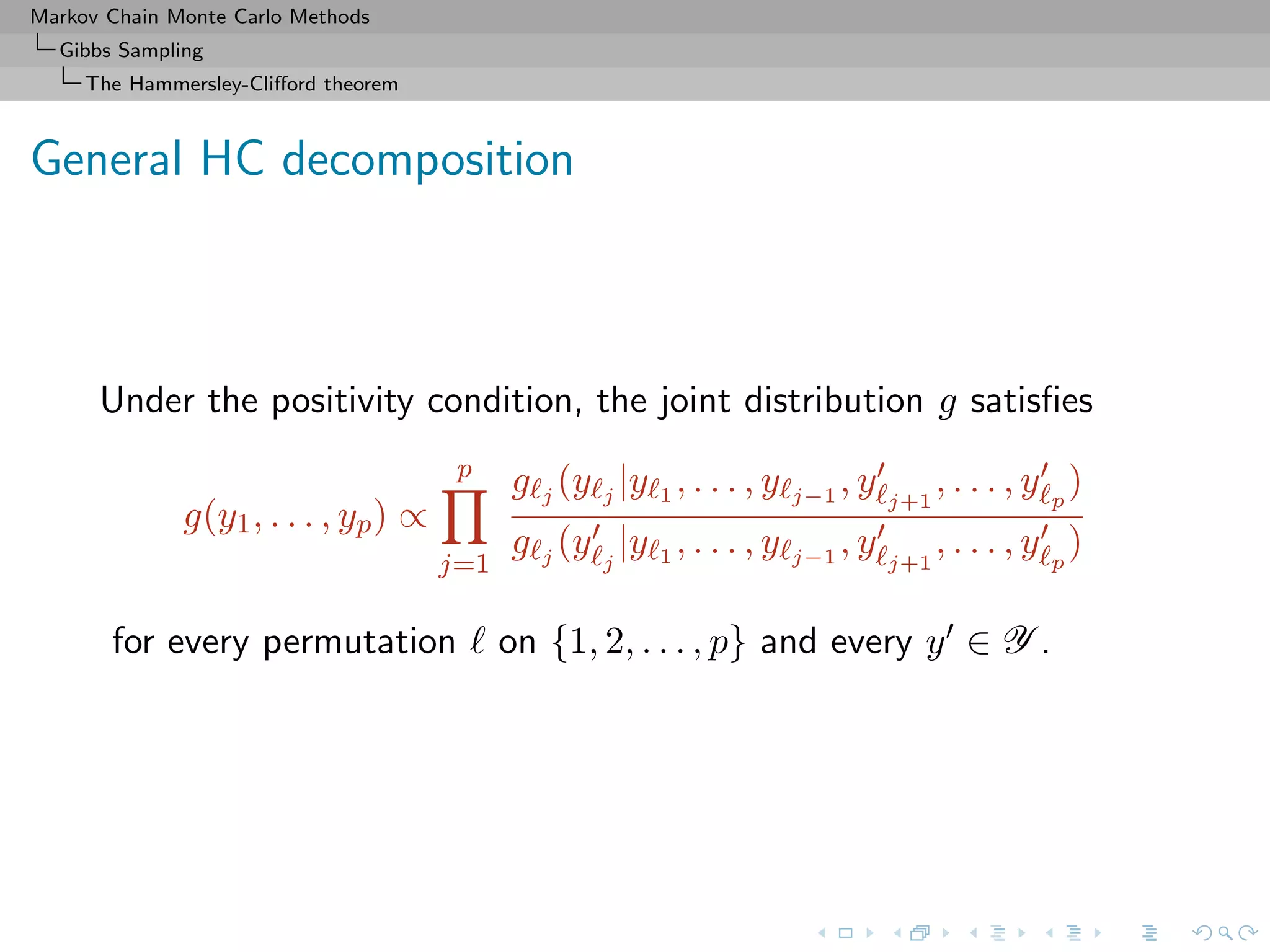 Markov Chain Monte Carlo Methods
Gibbs Sampling
The Hammersley-Cliﬀord theorem
General HC decomposition
Under the positivity condition, the joint distribution g satisﬁes
g(y1, . . . , yp) ∝
p
j=1
g j
(y j
|y 1 , . . . , y j−1
, y j+1
, . . . , y p
)
g j
(y j
|y 1 , . . . , y j−1
, y j+1
, . . . , y p
)
for every permutation on {1, 2, . . . , p} and every y ∈ Y .
 
