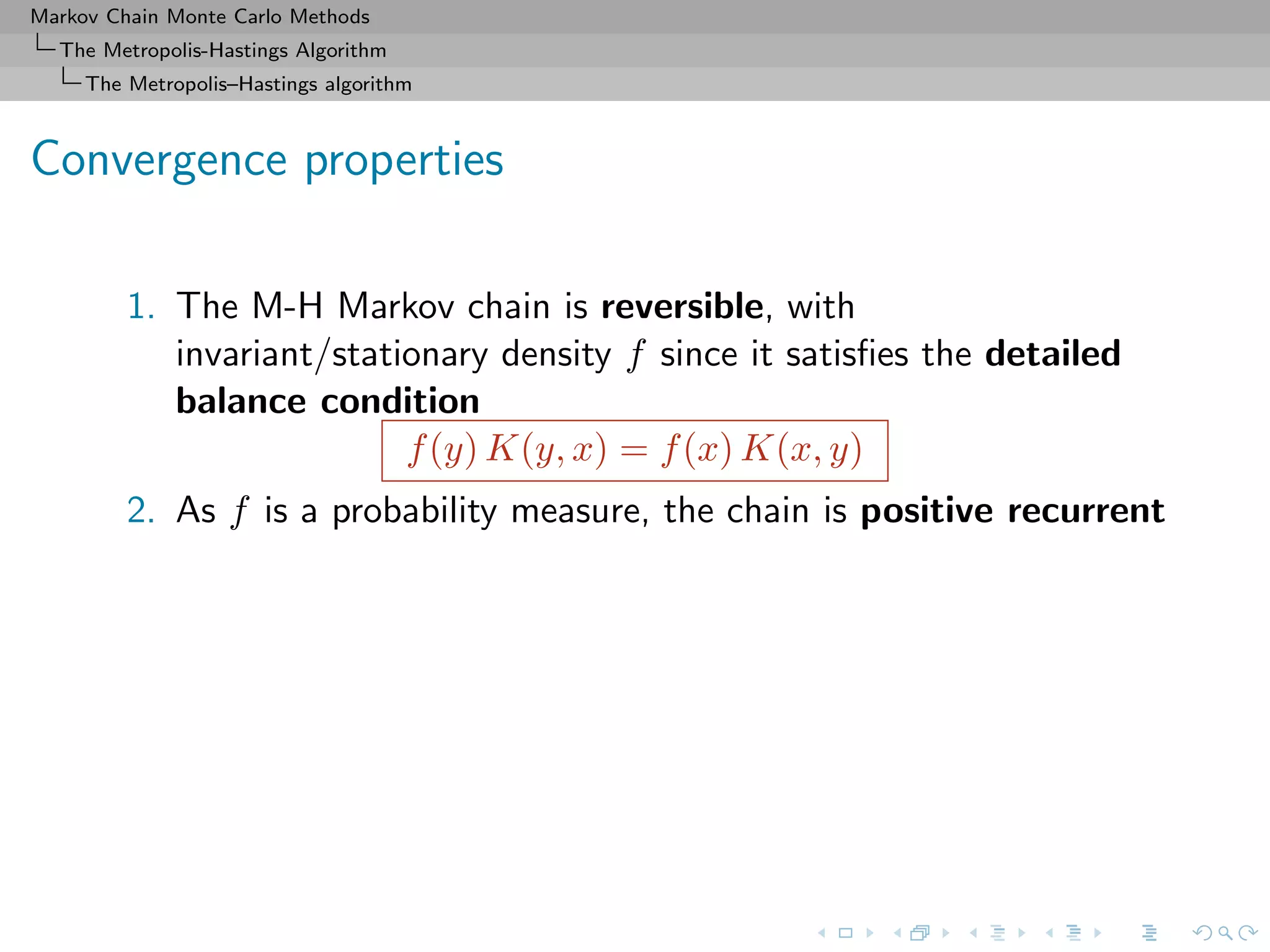 Markov Chain Monte Carlo Methods
The Metropolis-Hastings Algorithm
The Metropolis–Hastings algorithm
Convergence properties
1. The M-H Markov chain is reversible, with
invariant/stationary density f since it satisﬁes the detailed
balance condition
f(y) K(y, x) = f(x) K(x, y)
2. As f is a probability measure, the chain is positive recurrent
 