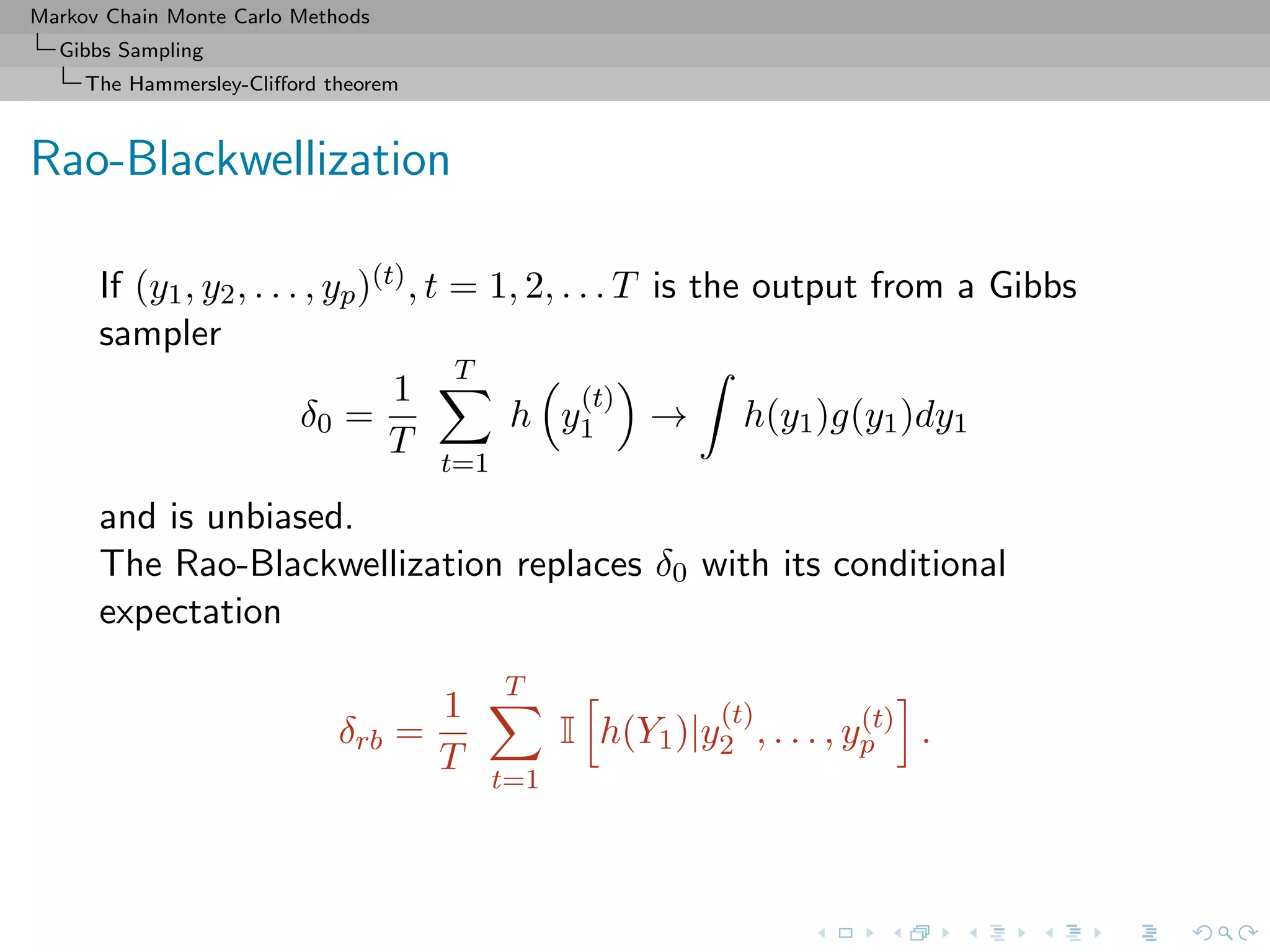 Markov Chain Monte Carlo Methods
Gibbs Sampling
The Hammersley-Cliﬀord theorem
Rao-Blackwellization
If (y1, y2, . . . , yp)(t), t = 1, 2, . . . T is the output from a Gibbs
sampler
δ0 =
1
T
T
t=1
h y
(t)
1 → h(y1)g(y1)dy1
and is unbiased.
The Rao-Blackwellization replaces δ0 with its conditional
expectation
δrb =
1
T
T
t=1
I h(Y1)|y
(t)
2 , . . . , y(t)
p .
 