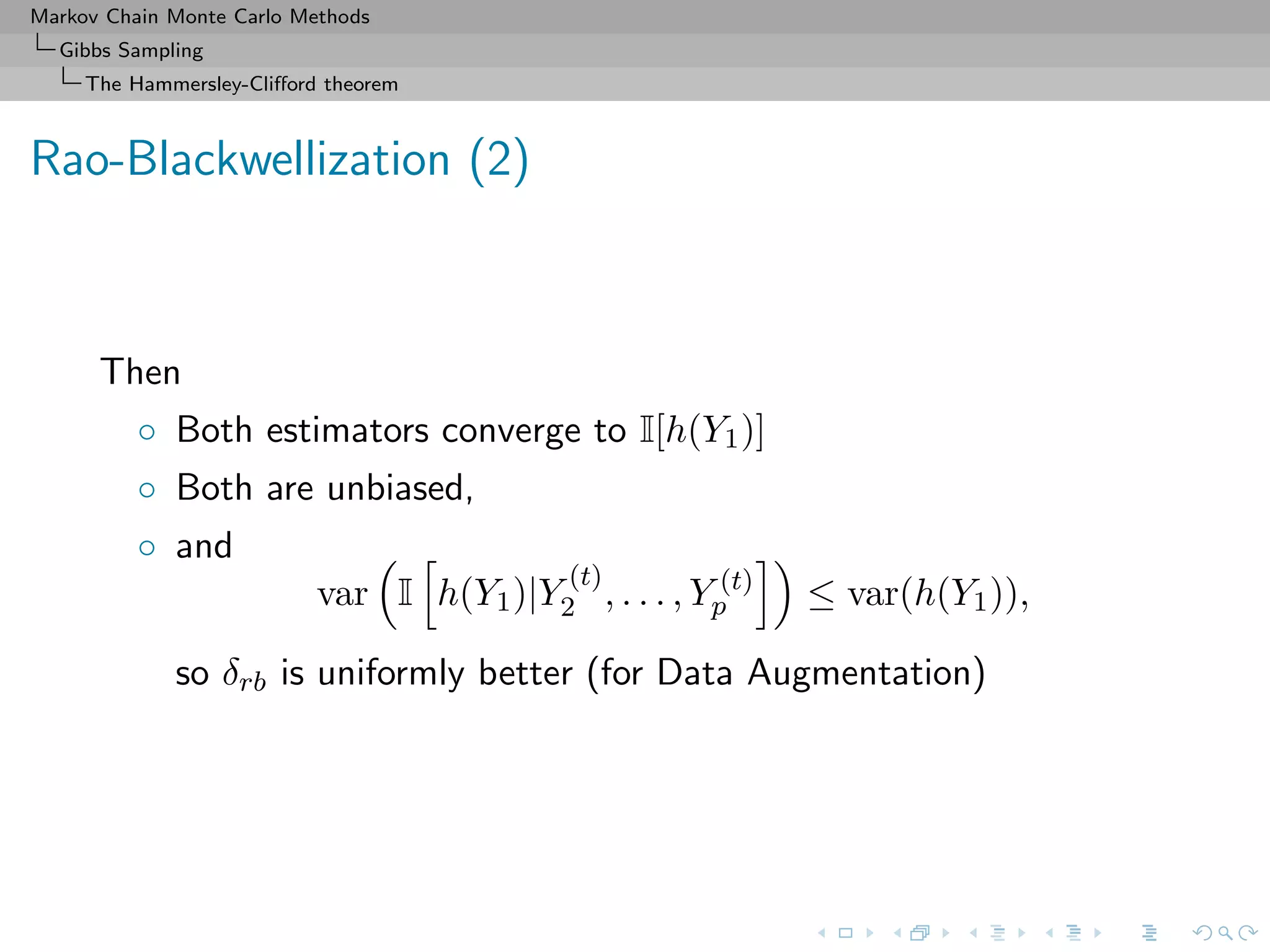 Markov Chain Monte Carlo Methods
Gibbs Sampling
The Hammersley-Cliﬀord theorem
Rao-Blackwellization (2)
Then
◦ Both estimators converge to I[h(Y1)]
◦ Both are unbiased,
◦ and
var I h(Y1)|Y
(t)
2 , . . . , Y (t)
p ≤ var(h(Y1)),
so δrb is uniformly better (for Data Augmentation)
 