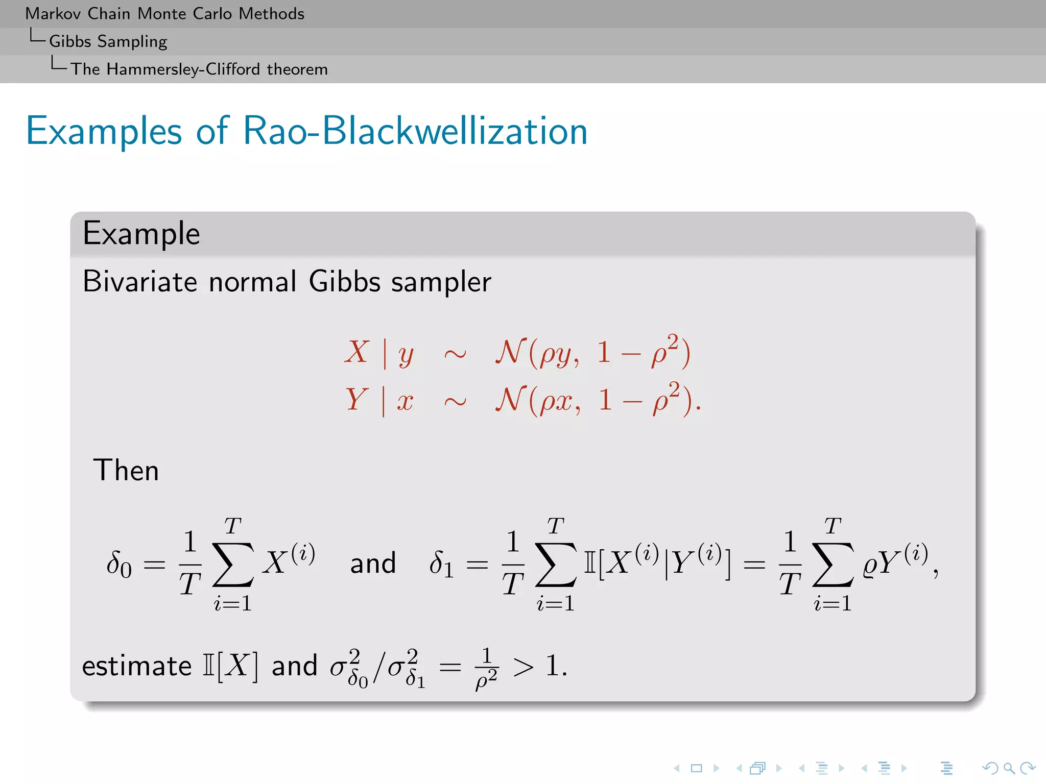 Markov Chain Monte Carlo Methods
Gibbs Sampling
The Hammersley-Cliﬀord theorem
Examples of Rao-Blackwellization
Example
Bivariate normal Gibbs sampler
X | y ∼ N(ρy, 1 − ρ2
)
Y | x ∼ N(ρx, 1 − ρ2
).
Then
δ0 =
1
T
T
i=1
X(i)
and δ1 =
1
T
T
i=1
I[X(i)
|Y (i)
] =
1
T
T
i=1
Y (i)
,
estimate I[X] and σ2
δ0
/σ2
δ1
= 1
ρ2 > 1.
 