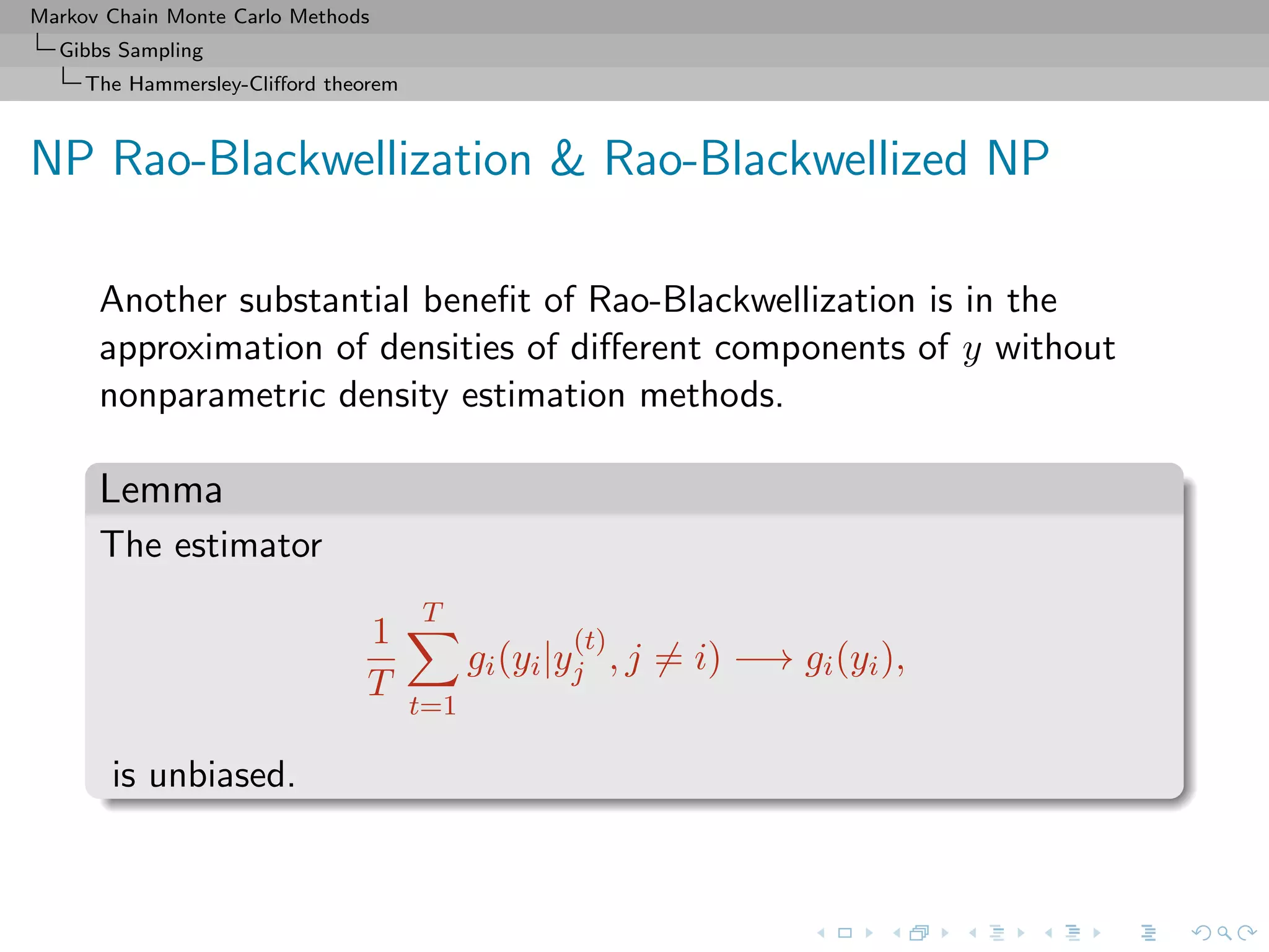 Markov Chain Monte Carlo Methods
Gibbs Sampling
The Hammersley-Cliﬀord theorem
NP Rao-Blackwellization & Rao-Blackwellized NP
Another substantial beneﬁt of Rao-Blackwellization is in the
approximation of densities of diﬀerent components of y without
nonparametric density estimation methods.
Lemma
The estimator
1
T
T
t=1
gi(yi|y
(t)
j , j = i) −→ gi(yi),
is unbiased.
 