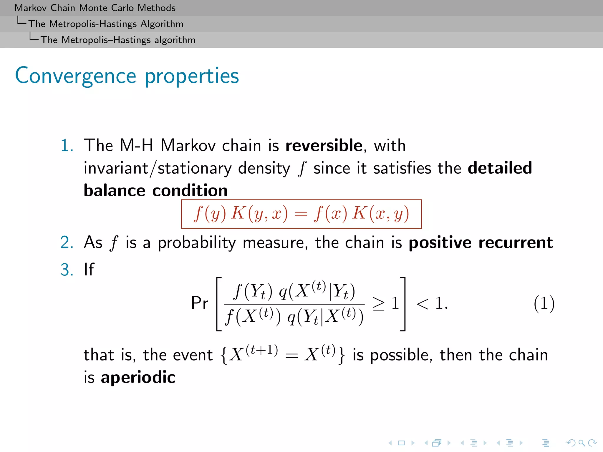 Markov Chain Monte Carlo Methods
The Metropolis-Hastings Algorithm
The Metropolis–Hastings algorithm
Convergence properties
1. The M-H Markov chain is reversible, with
invariant/stationary density f since it satisﬁes the detailed
balance condition
f(y) K(y, x) = f(x) K(x, y)
2. As f is a probability measure, the chain is positive recurrent
3. If
Pr
f(Yt) q(X(t)|Yt)
f(X(t)) q(Yt|X(t))
≥ 1 < 1. (1)
that is, the event {X(t+1) = X(t)} is possible, then the chain
is aperiodic
 