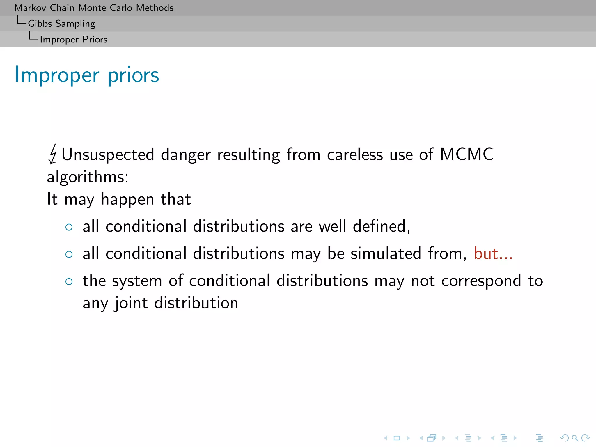 Markov Chain Monte Carlo Methods
Gibbs Sampling
Improper Priors
Improper priors
Unsuspected danger resulting from careless use of MCMC
algorithms:
It may happen that
◦ all conditional distributions are well deﬁned,
◦ all conditional distributions may be simulated from, but...
◦ the system of conditional distributions may not correspond to
any joint distribution
 