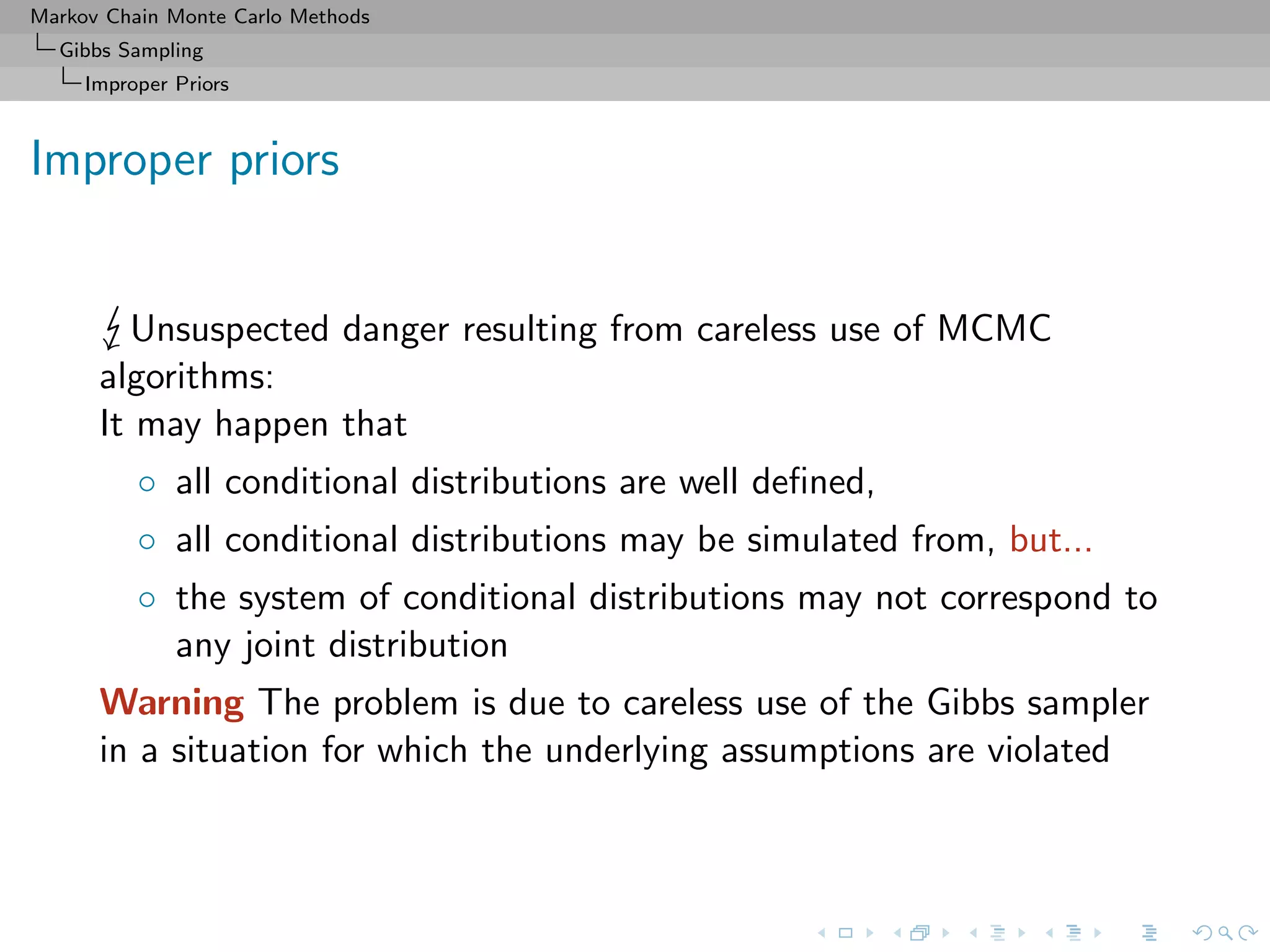 Markov Chain Monte Carlo Methods
Gibbs Sampling
Improper Priors
Improper priors
Unsuspected danger resulting from careless use of MCMC
algorithms:
It may happen that
◦ all conditional distributions are well deﬁned,
◦ all conditional distributions may be simulated from, but...
◦ the system of conditional distributions may not correspond to
any joint distribution
Warning The problem is due to careless use of the Gibbs sampler
in a situation for which the underlying assumptions are violated
 