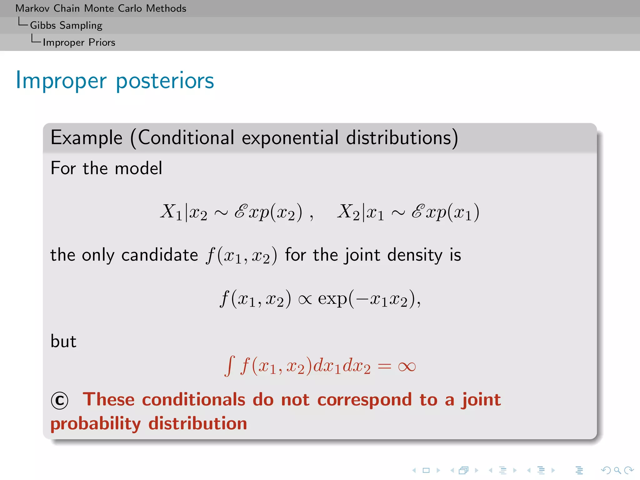Markov Chain Monte Carlo Methods
Gibbs Sampling
Improper Priors
Improper posteriors
Example (Conditional exponential distributions)
For the model
X1|x2 ∼ E xp(x2) , X2|x1 ∼ E xp(x1)
the only candidate f(x1, x2) for the joint density is
f(x1, x2) ∝ exp(−x1x2),
but
f(x1, x2)dx1dx2 = ∞
c These conditionals do not correspond to a joint
probability distribution
 