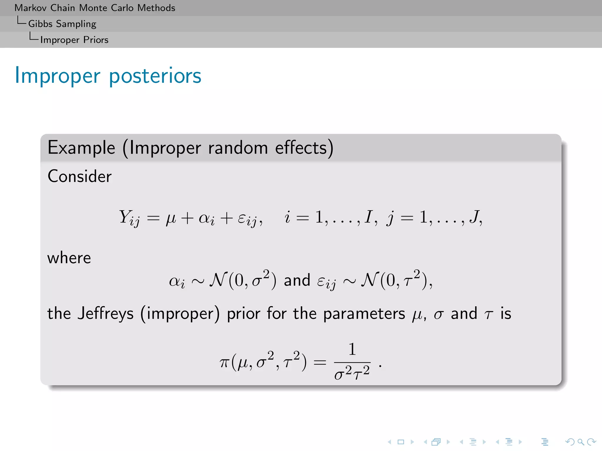Markov Chain Monte Carlo Methods
Gibbs Sampling
Improper Priors
Improper posteriors
Example (Improper random eﬀects)
Consider
Yij = µ + αi + εij, i = 1, . . . , I, j = 1, . . . , J,
where
αi ∼ N(0, σ2
) and εij ∼ N(0, τ2
),
the Jeﬀreys (improper) prior for the parameters µ, σ and τ is
π(µ, σ2
, τ2
) =
1
σ2τ2
.
 