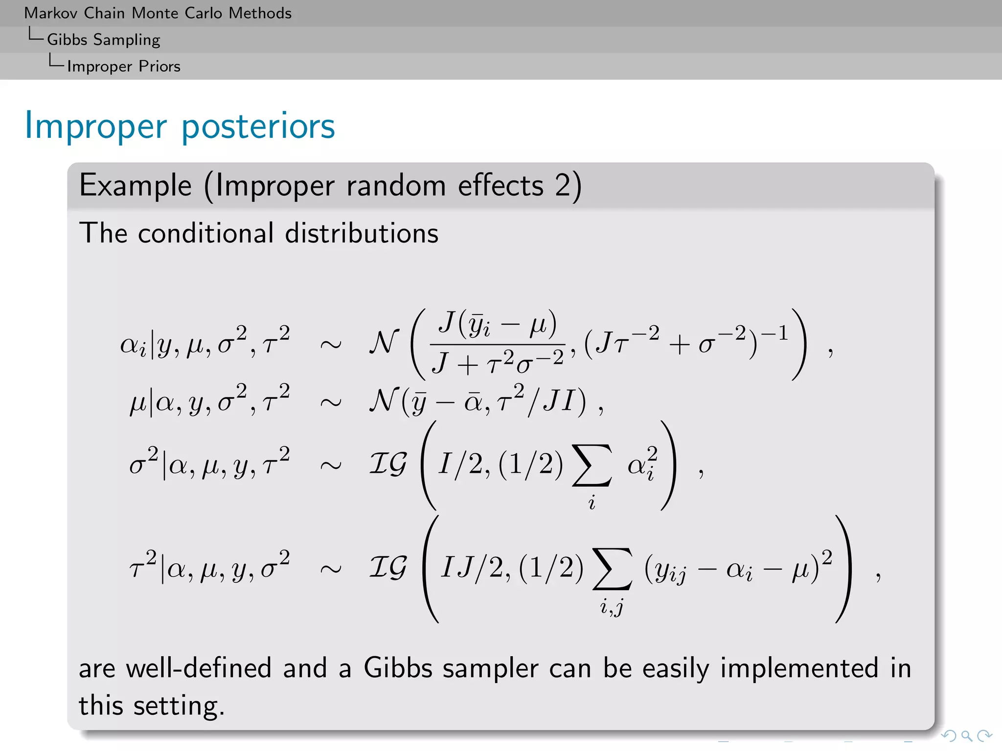 Markov Chain Monte Carlo Methods
Gibbs Sampling
Improper Priors
Improper posteriors
Example (Improper random eﬀects 2)
The conditional distributions
αi|y, µ, σ2
, τ2
∼ N
J(¯yi − µ)
J + τ2σ−2
, (Jτ−2
+ σ−2
)−1
,
µ|α, y, σ2
, τ2
∼ N(¯y − ¯α, τ2
/JI) ,
σ2
|α, µ, y, τ2
∼ IG I/2, (1/2)
i
α2
i ,
τ2
|α, µ, y, σ2
∼ IG

IJ/2, (1/2)
i,j
(yij − αi − µ)2

 ,
are well-deﬁned and a Gibbs sampler can be easily implemented in
this setting.
 