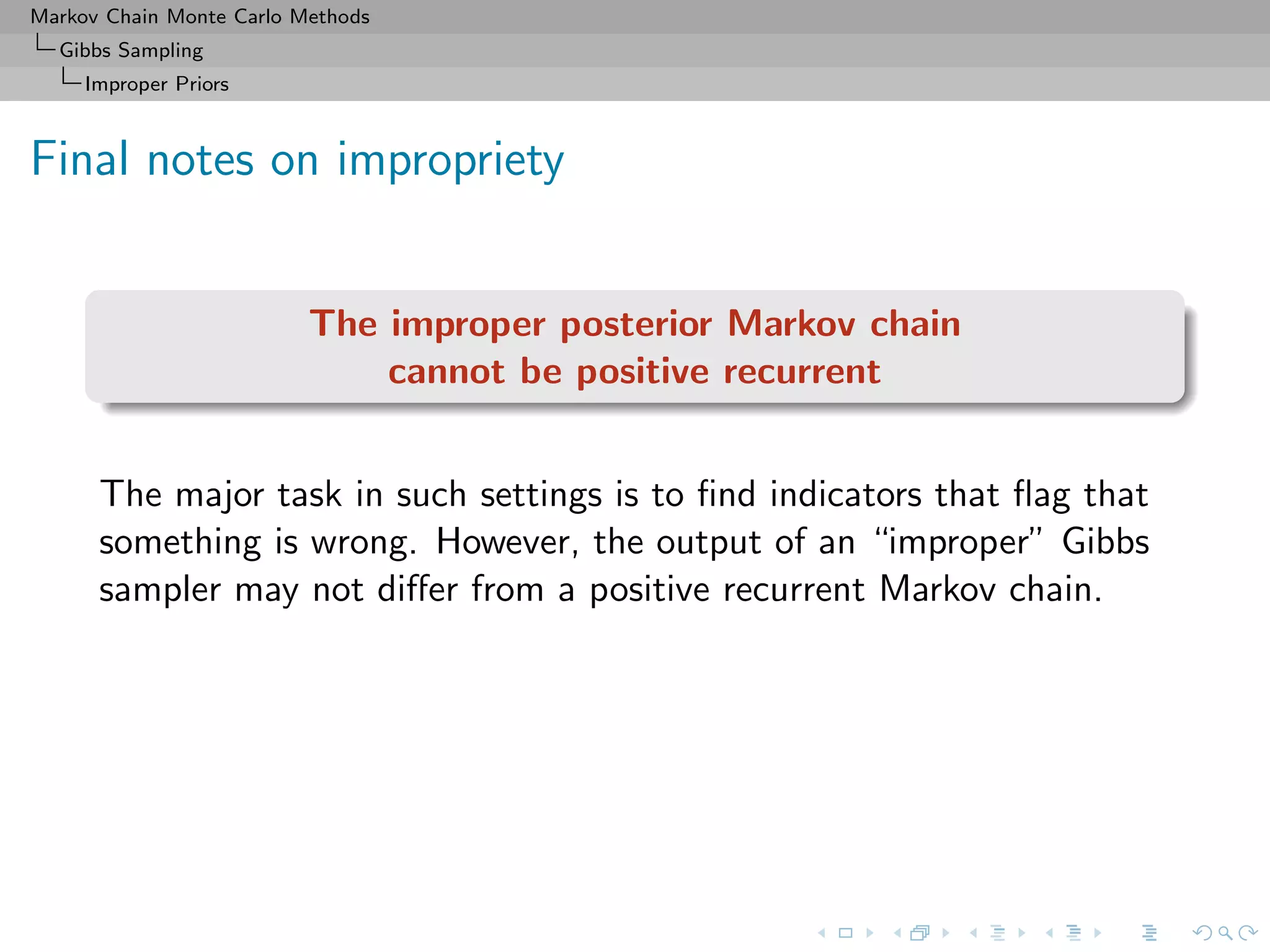 Markov Chain Monte Carlo Methods
Gibbs Sampling
Improper Priors
Final notes on impropriety
The improper posterior Markov chain
cannot be positive recurrent
The major task in such settings is to ﬁnd indicators that ﬂag that
something is wrong. However, the output of an “improper” Gibbs
sampler may not diﬀer from a positive recurrent Markov chain.
 