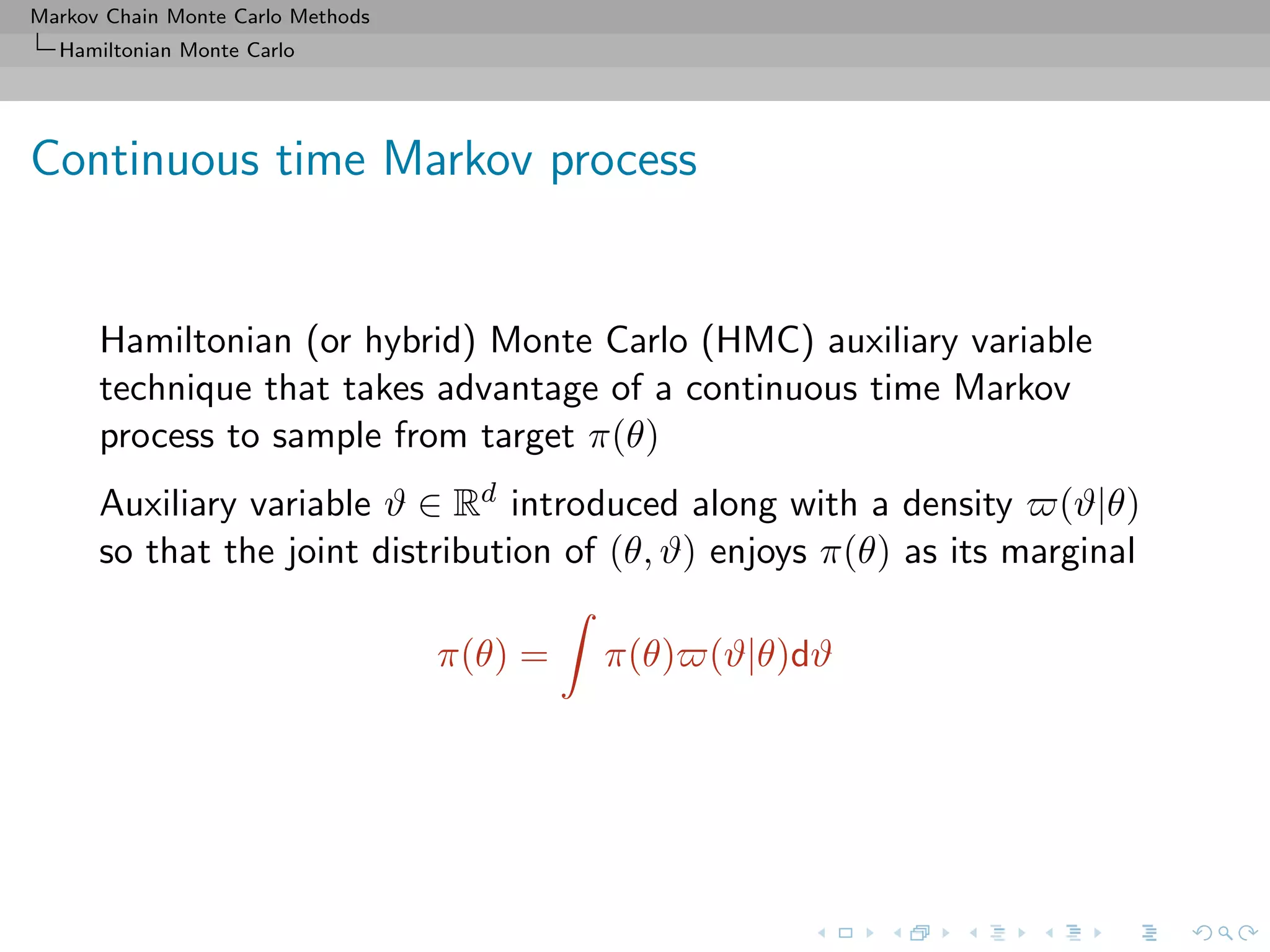 Markov Chain Monte Carlo Methods
Hamiltonian Monte Carlo
Continuous time Markov process
Hamiltonian (or hybrid) Monte Carlo (HMC) auxiliary variable
technique that takes advantage of a continuous time Markov
process to sample from target π(θ)
Auxiliary variable ϑ ∈ Rd introduced along with a density (ϑ|θ)
so that the joint distribution of (θ, ϑ) enjoys π(θ) as its marginal
π(θ) = π(θ) (ϑ|θ)dϑ
 