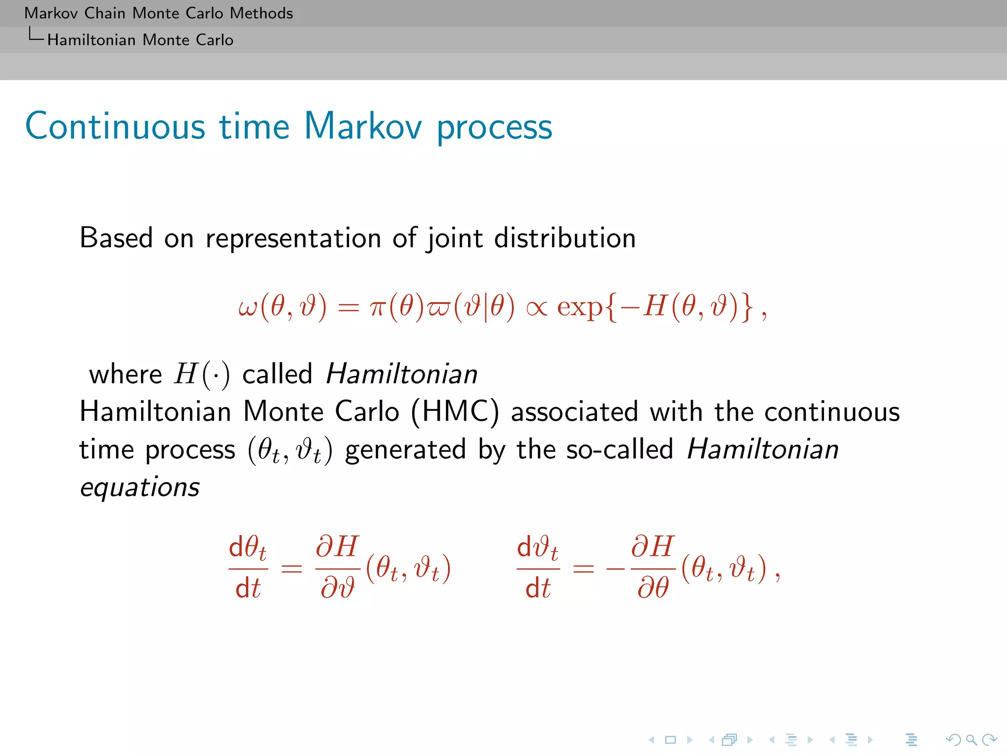 Markov Chain Monte Carlo Methods
Hamiltonian Monte Carlo
Continuous time Markov process
Based on representation of joint distribution
ω(θ, ϑ) = π(θ) (ϑ|θ) ∝ exp{−H(θ, ϑ)} ,
where H(·) called Hamiltonian
Hamiltonian Monte Carlo (HMC) associated with the continuous
time process (θt, ϑt) generated by the so-called Hamiltonian
equations
dθt
dt
=
∂H
∂ϑ
(θt, ϑt)
dϑt
dt
= −
∂H
∂θ
(θt, ϑt) ,
 