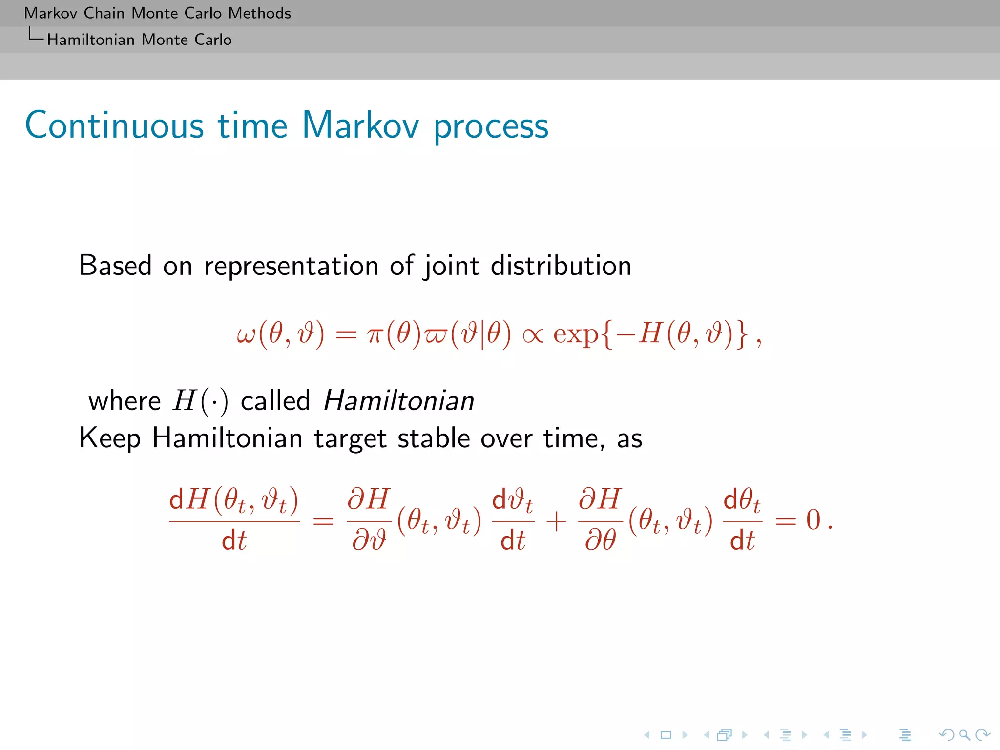 Markov Chain Monte Carlo Methods
Hamiltonian Monte Carlo
Continuous time Markov process
Based on representation of joint distribution
ω(θ, ϑ) = π(θ) (ϑ|θ) ∝ exp{−H(θ, ϑ)} ,
where H(·) called Hamiltonian
Keep Hamiltonian target stable over time, as
dH(θt, ϑt)
dt
=
∂H
∂ϑ
(θt, ϑt)
dϑt
dt
+
∂H
∂θ
(θt, ϑt)
dθt
dt
= 0 .
 