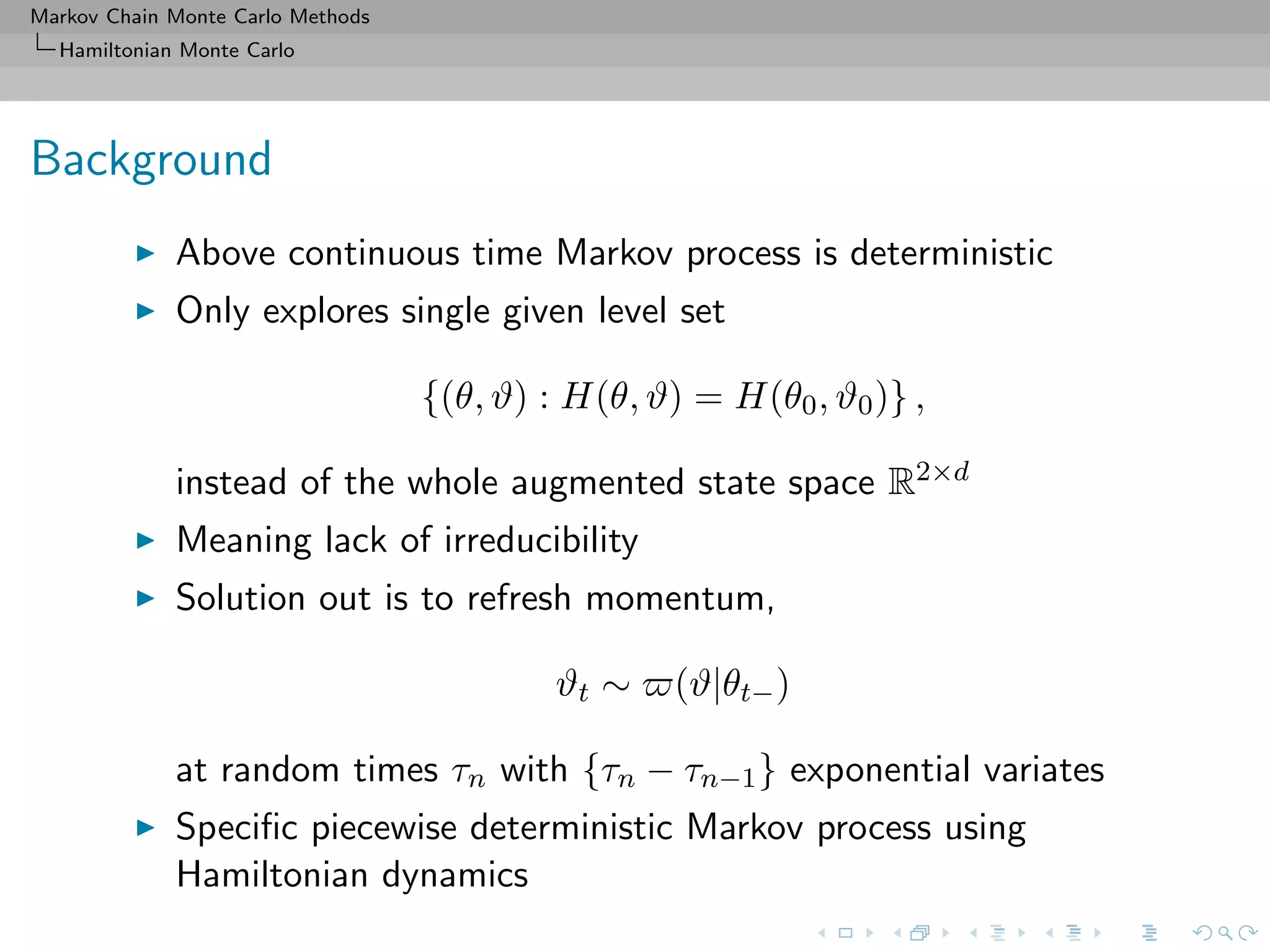 Markov Chain Monte Carlo Methods
Hamiltonian Monte Carlo
Background
Above continuous time Markov process is deterministic
Only explores single given level set
{(θ, ϑ) : H(θ, ϑ) = H(θ0, ϑ0)} ,
instead of the whole augmented state space R2×d
Meaning lack of irreducibility
Solution out is to refresh momentum,
ϑt ∼ (ϑ|θt−)
at random times τn with {τn − τn−1} exponential variates
Speciﬁc piecewise deterministic Markov process using
Hamiltonian dynamics
 