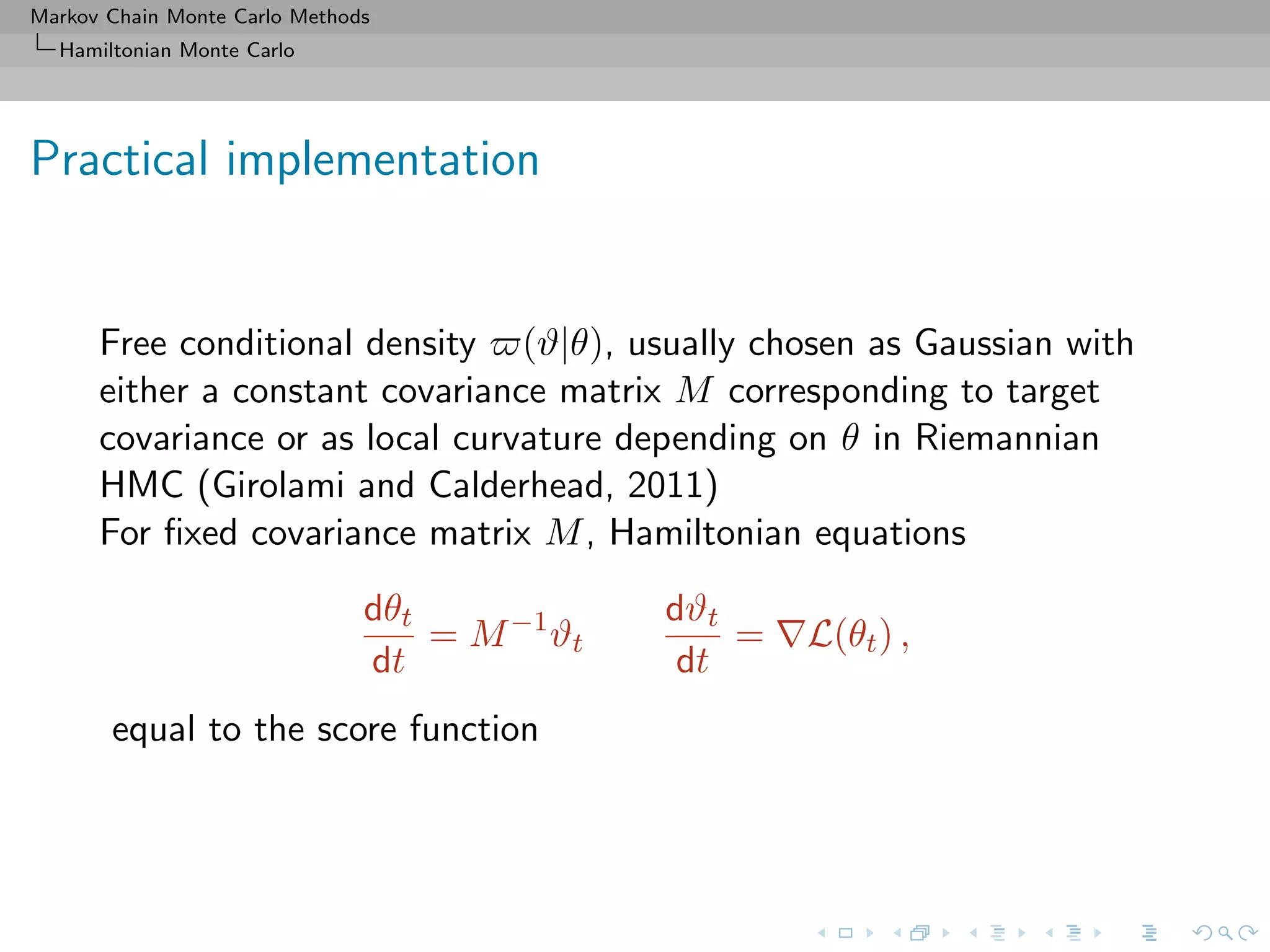 Markov Chain Monte Carlo Methods
Hamiltonian Monte Carlo
Practical implementation
Free conditional density (ϑ|θ), usually chosen as Gaussian with
either a constant covariance matrix M corresponding to target
covariance or as local curvature depending on θ in Riemannian
HMC (Girolami and Calderhead, 2011)
For ﬁxed covariance matrix M, Hamiltonian equations
dθt
dt
= M−1
ϑt
dϑt
dt
= L(θt) ,
equal to the score function
 