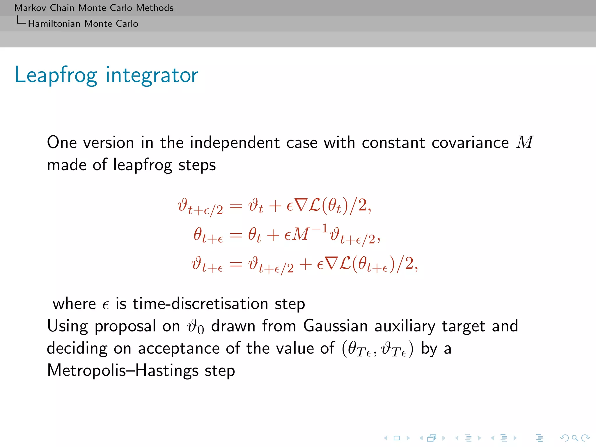 Markov Chain Monte Carlo Methods
Hamiltonian Monte Carlo
Leapfrog integrator
One version in the independent case with constant covariance M
made of leapfrog steps
ϑt+ /2 = ϑt + L(θt)/2,
θt+ = θt + M−1
ϑt+ /2,
ϑt+ = ϑt+ /2 + L(θt+ )/2,
where is time-discretisation step
Using proposal on ϑ0 drawn from Gaussian auxiliary target and
deciding on acceptance of the value of (θT , ϑT ) by a
Metropolis–Hastings step
 