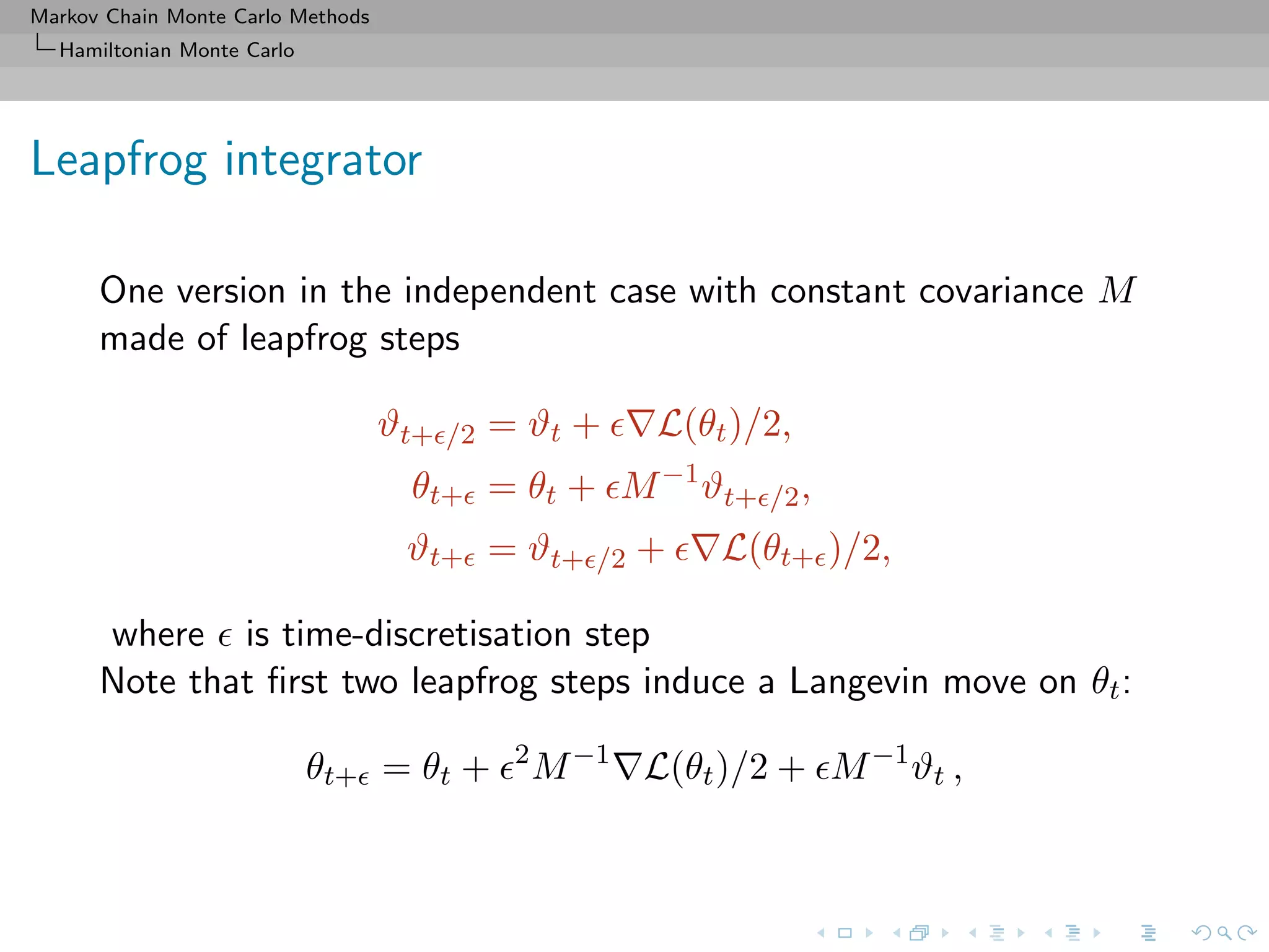 Markov Chain Monte Carlo Methods
Hamiltonian Monte Carlo
Leapfrog integrator
One version in the independent case with constant covariance M
made of leapfrog steps
ϑt+ /2 = ϑt + L(θt)/2,
θt+ = θt + M−1
ϑt+ /2,
ϑt+ = ϑt+ /2 + L(θt+ )/2,
where is time-discretisation step
Note that ﬁrst two leapfrog steps induce a Langevin move on θt:
θt+ = θt + 2
M−1
L(θt)/2 + M−1
ϑt ,
 
