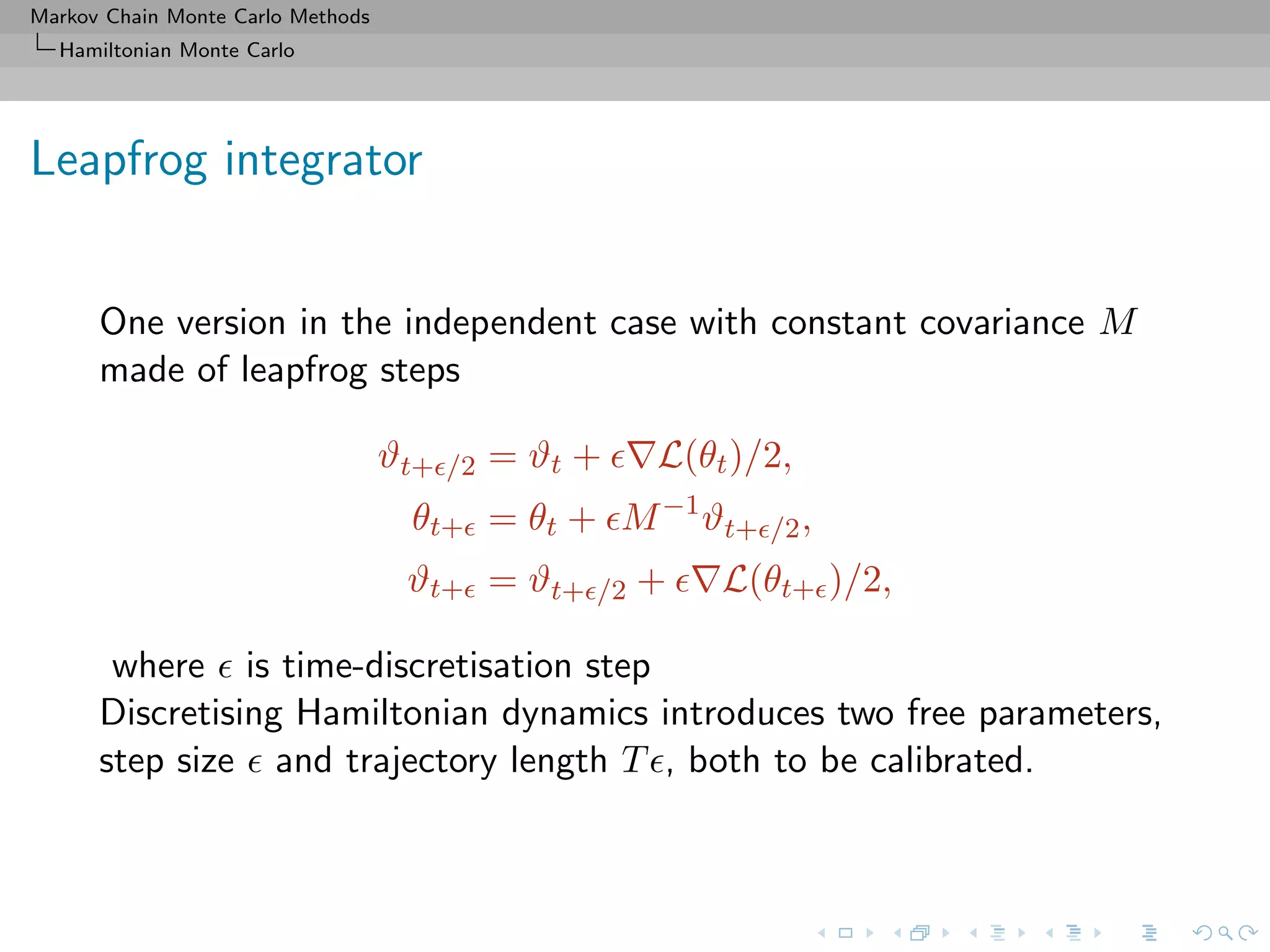 Markov Chain Monte Carlo Methods
Hamiltonian Monte Carlo
Leapfrog integrator
One version in the independent case with constant covariance M
made of leapfrog steps
ϑt+ /2 = ϑt + L(θt)/2,
θt+ = θt + M−1
ϑt+ /2,
ϑt+ = ϑt+ /2 + L(θt+ )/2,
where is time-discretisation step
Discretising Hamiltonian dynamics introduces two free parameters,
step size and trajectory length T , both to be calibrated.
 