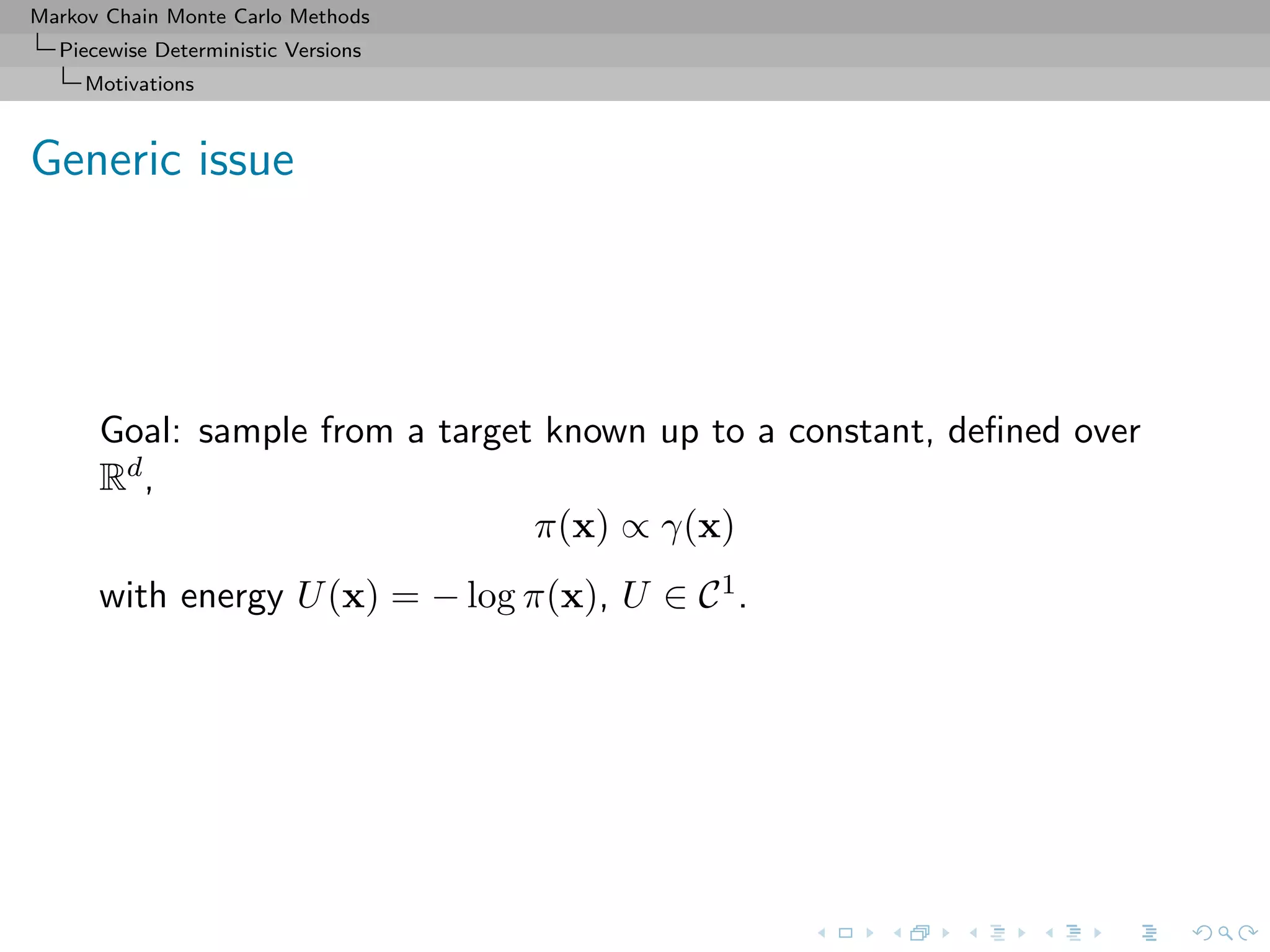 Markov Chain Monte Carlo Methods
Piecewise Deterministic Versions
Motivations
Generic issue
Goal: sample from a target known up to a constant, deﬁned over
Rd,
π(x) ∝ γ(x)
with energy U(x) = − log π(x), U ∈ C1.
 