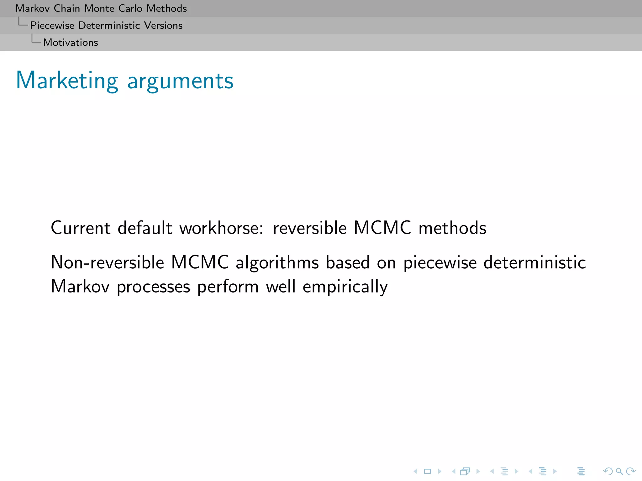 Markov Chain Monte Carlo Methods
Piecewise Deterministic Versions
Motivations
Marketing arguments
Current default workhorse: reversible MCMC methods
Non-reversible MCMC algorithms based on piecewise deterministic
Markov processes perform well empirically
 