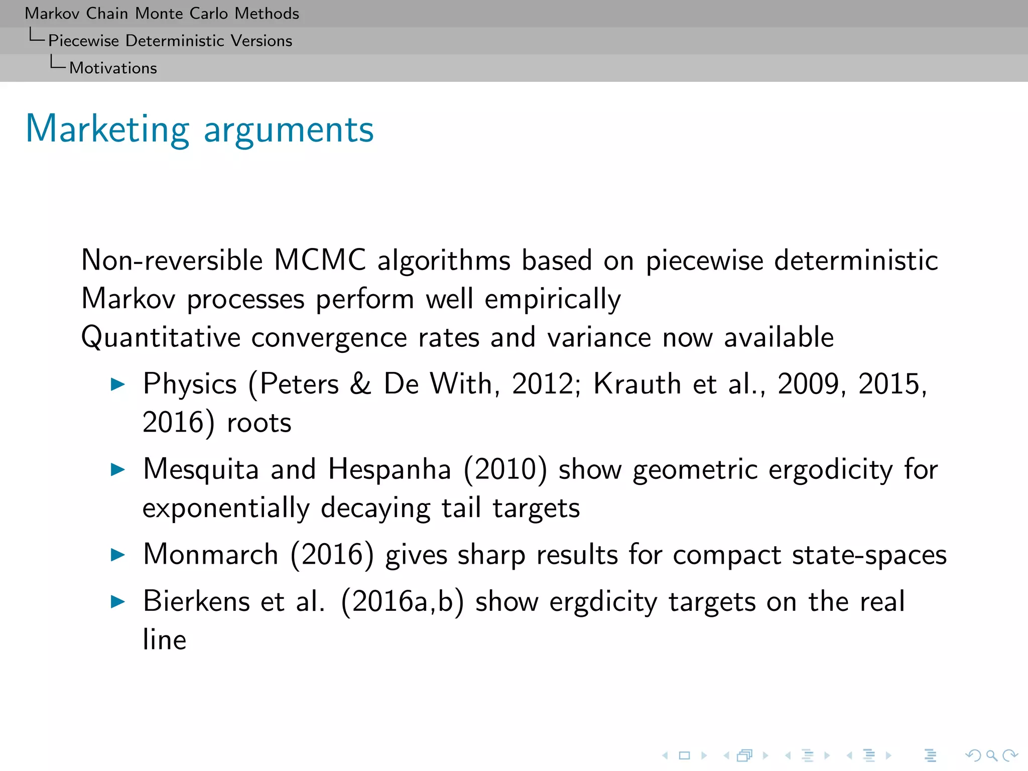 Markov Chain Monte Carlo Methods
Piecewise Deterministic Versions
Motivations
Marketing arguments
Non-reversible MCMC algorithms based on piecewise deterministic
Markov processes perform well empirically
Quantitative convergence rates and variance now available
Physics (Peters & De With, 2012; Krauth et al., 2009, 2015,
2016) roots
Mesquita and Hespanha (2010) show geometric ergodicity for
exponentially decaying tail targets
Monmarch (2016) gives sharp results for compact state-spaces
Bierkens et al. (2016a,b) show ergdicity targets on the real
line
 