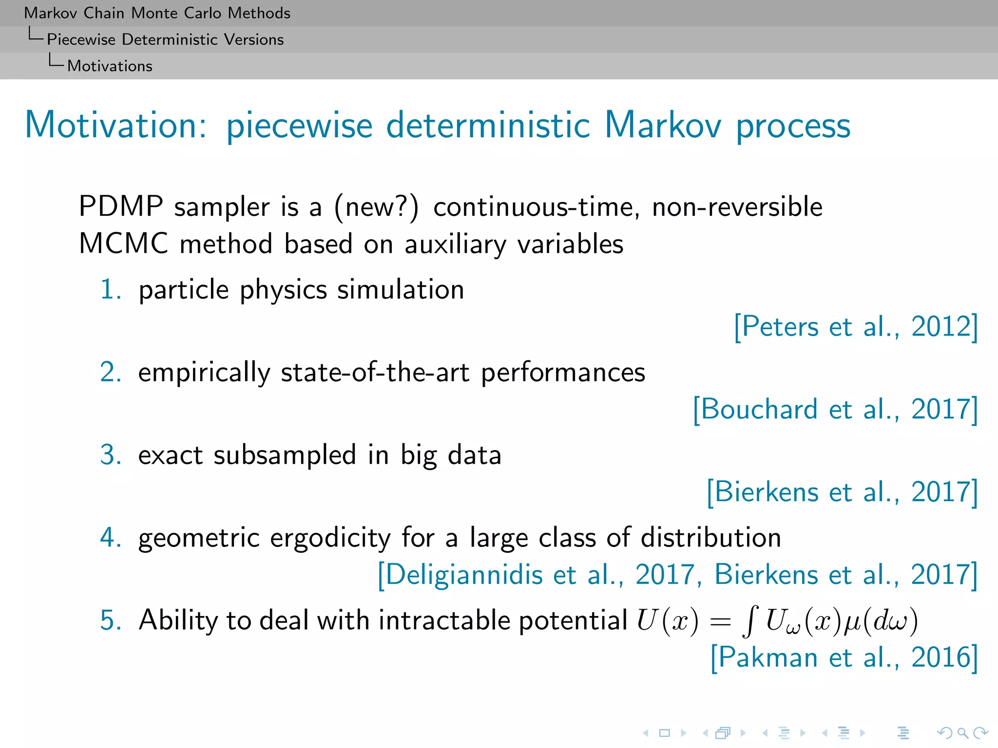 Markov Chain Monte Carlo Methods
Piecewise Deterministic Versions
Motivations
Motivation: piecewise deterministic Markov process
PDMP sampler is a (new?) continuous-time, non-reversible
MCMC method based on auxiliary variables
1. particle physics simulation
[Peters et al., 2012]
2. empirically state-of-the-art performances
[Bouchard et al., 2017]
3. exact subsampled in big data
[Bierkens et al., 2017]
4. geometric ergodicity for a large class of distribution
[Deligiannidis et al., 2017, Bierkens et al., 2017]
5. Ability to deal with intractable potential U(x) = Uω(x)µ(dω)
[Pakman et al., 2016]
 