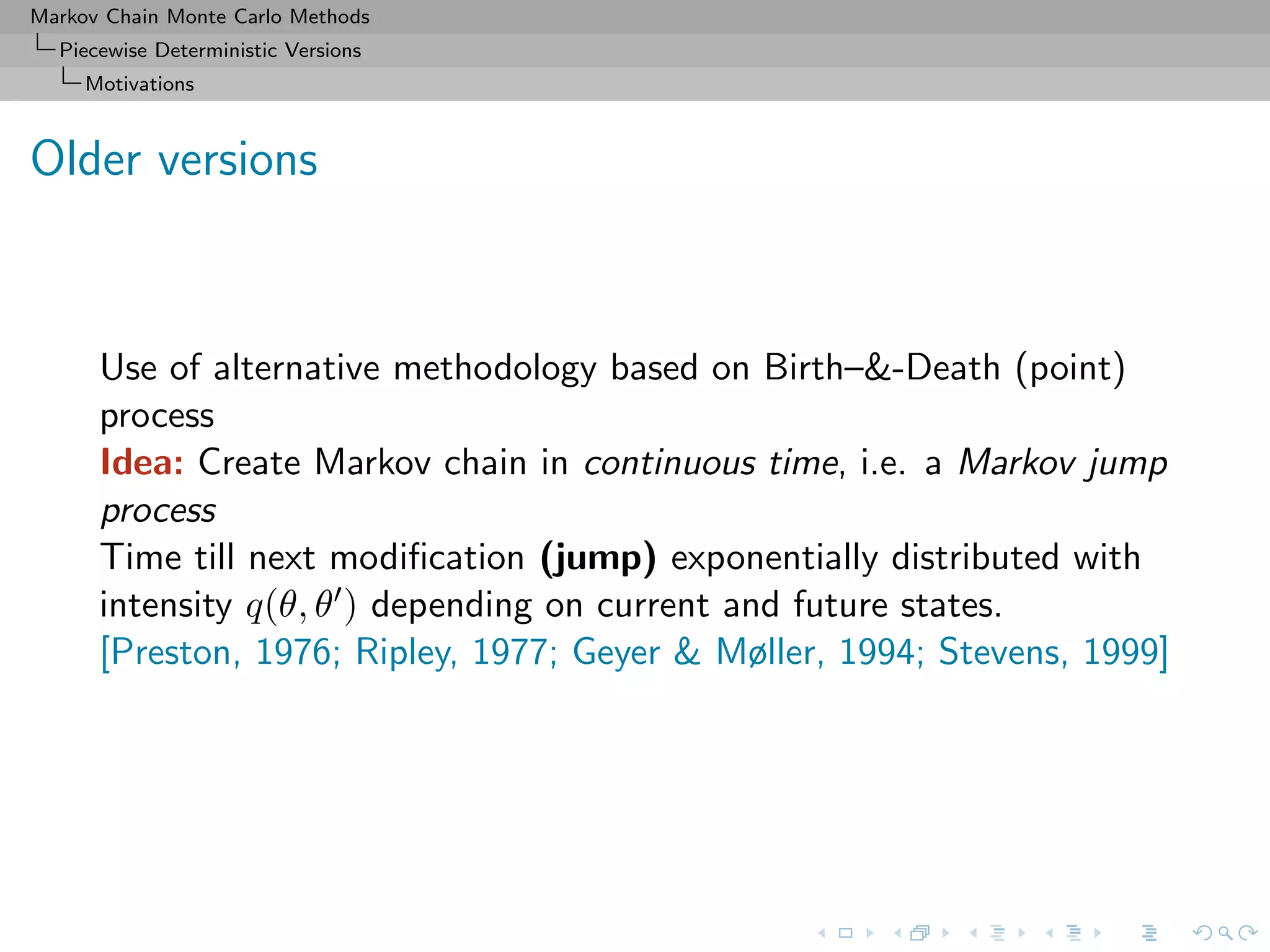 Markov Chain Monte Carlo Methods
Piecewise Deterministic Versions
Motivations
Older versions
Use of alternative methodology based on Birth–&-Death (point)
process
Idea: Create Markov chain in continuous time, i.e. a Markov jump
process
Time till next modiﬁcation (jump) exponentially distributed with
intensity q(θ, θ ) depending on current and future states.
[Preston, 1976; Ripley, 1977; Geyer & Møller, 1994; Stevens, 1999]
 