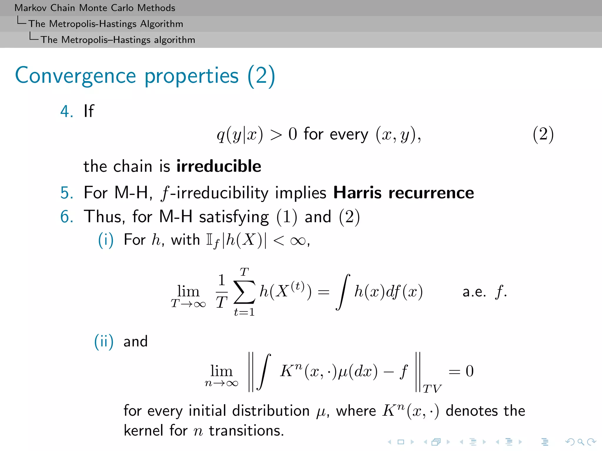 Markov Chain Monte Carlo Methods
The Metropolis-Hastings Algorithm
The Metropolis–Hastings algorithm
Convergence properties (2)
4. If
q(y|x) > 0 for every (x, y), (2)
the chain is irreducible
5. For M-H, f-irreducibility implies Harris recurrence
6. Thus, for M-H satisfying (1) and (2)
(i) For h, with If |h(X)| < ∞,
lim
T →∞
1
T
T
t=1
h(X(t)
) = h(x)df(x) a.e. f.
(ii) and
lim
n→∞
Kn
(x, ·)µ(dx) − f
T V
= 0
for every initial distribution µ, where Kn
(x, ·) denotes the
kernel for n transitions.
 