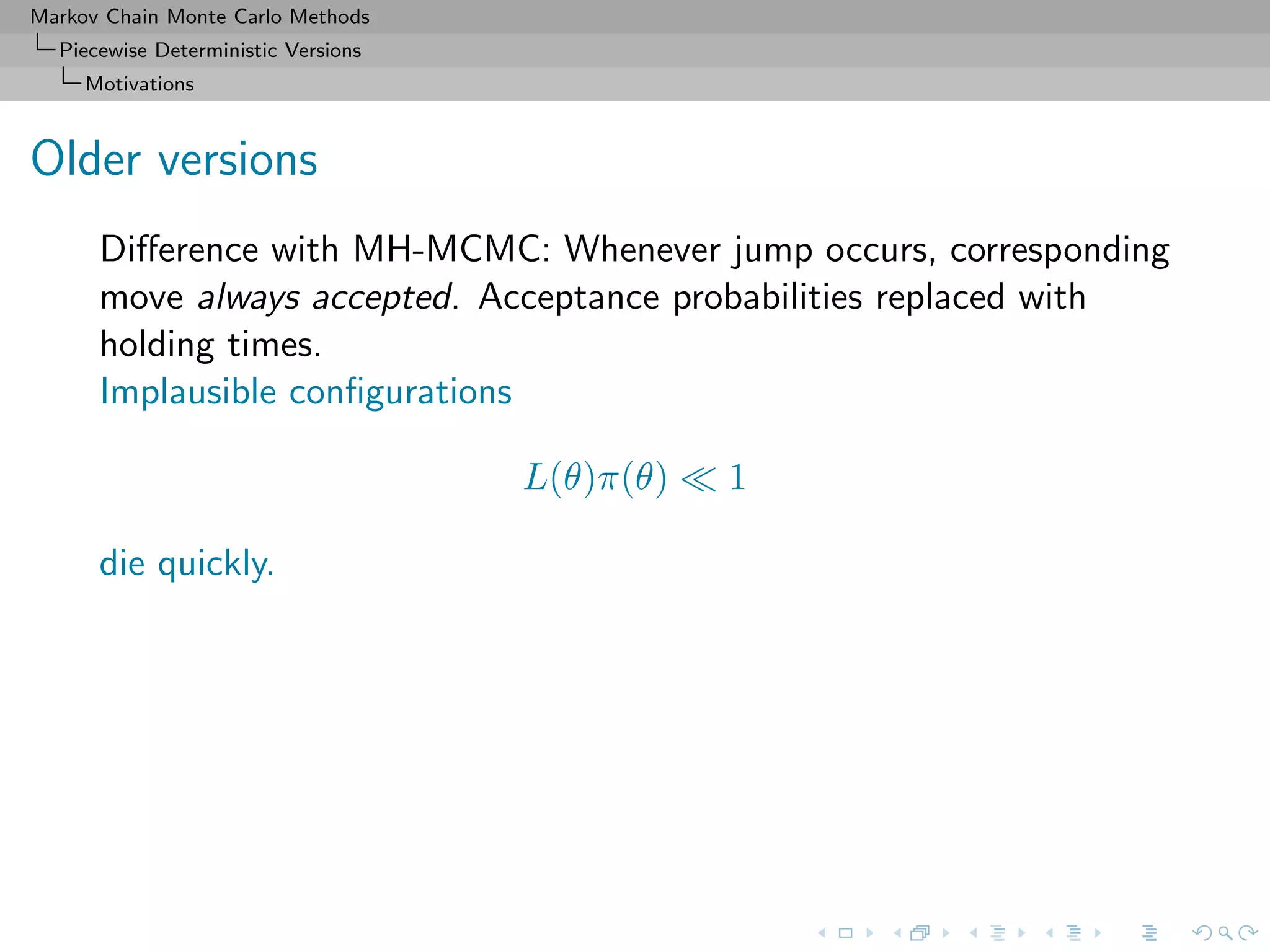 Markov Chain Monte Carlo Methods
Piecewise Deterministic Versions
Motivations
Older versions
Diﬀerence with MH-MCMC: Whenever jump occurs, corresponding
move always accepted. Acceptance probabilities replaced with
holding times.
Implausible conﬁgurations
L(θ)π(θ) 1
die quickly.
 