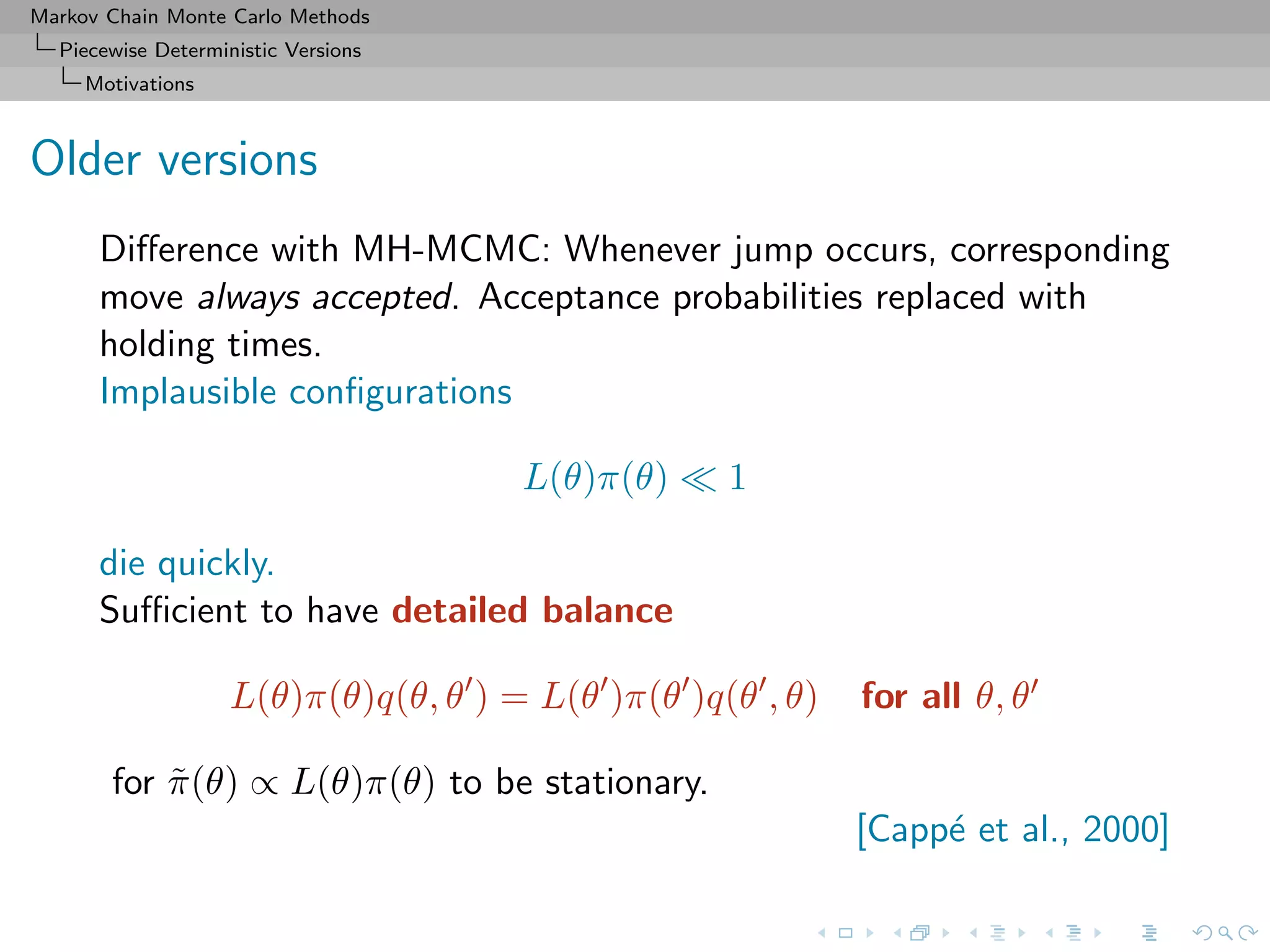 Markov Chain Monte Carlo Methods
Piecewise Deterministic Versions
Motivations
Older versions
Diﬀerence with MH-MCMC: Whenever jump occurs, corresponding
move always accepted. Acceptance probabilities replaced with
holding times.
Implausible conﬁgurations
L(θ)π(θ) 1
die quickly.
Suﬃcient to have detailed balance
L(θ)π(θ)q(θ, θ ) = L(θ )π(θ )q(θ , θ) for all θ, θ
for ˜π(θ) ∝ L(θ)π(θ) to be stationary.
[Capp´e et al., 2000]
 