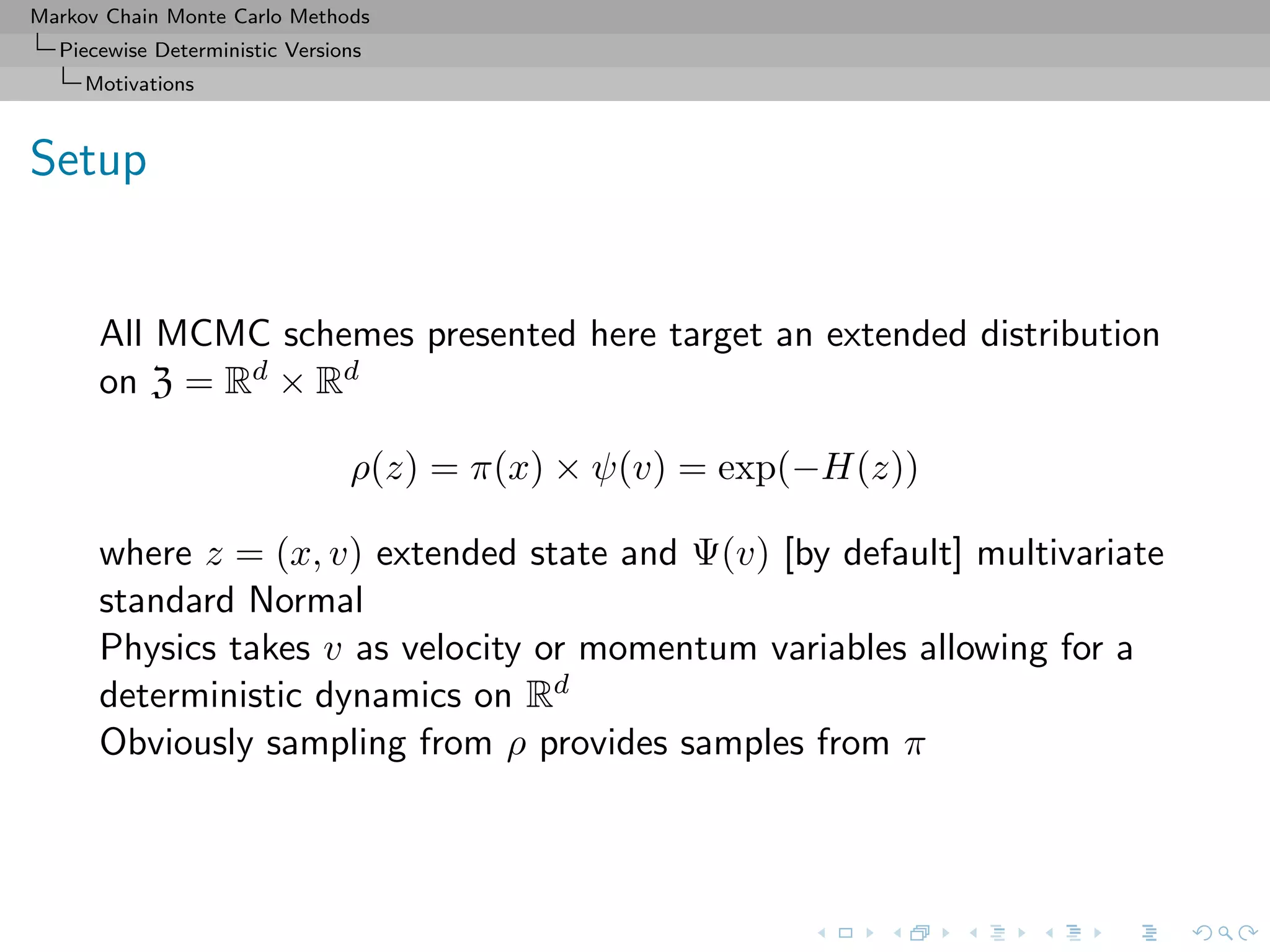 Markov Chain Monte Carlo Methods
Piecewise Deterministic Versions
Motivations
Setup
All MCMC schemes presented here target an extended distribution
on Z = Rd × Rd
ρ(z) = π(x) × ψ(v) = exp(−H(z))
where z = (x, v) extended state and Ψ(v) [by default] multivariate
standard Normal
Physics takes v as velocity or momentum variables allowing for a
deterministic dynamics on Rd
Obviously sampling from ρ provides samples from π
 