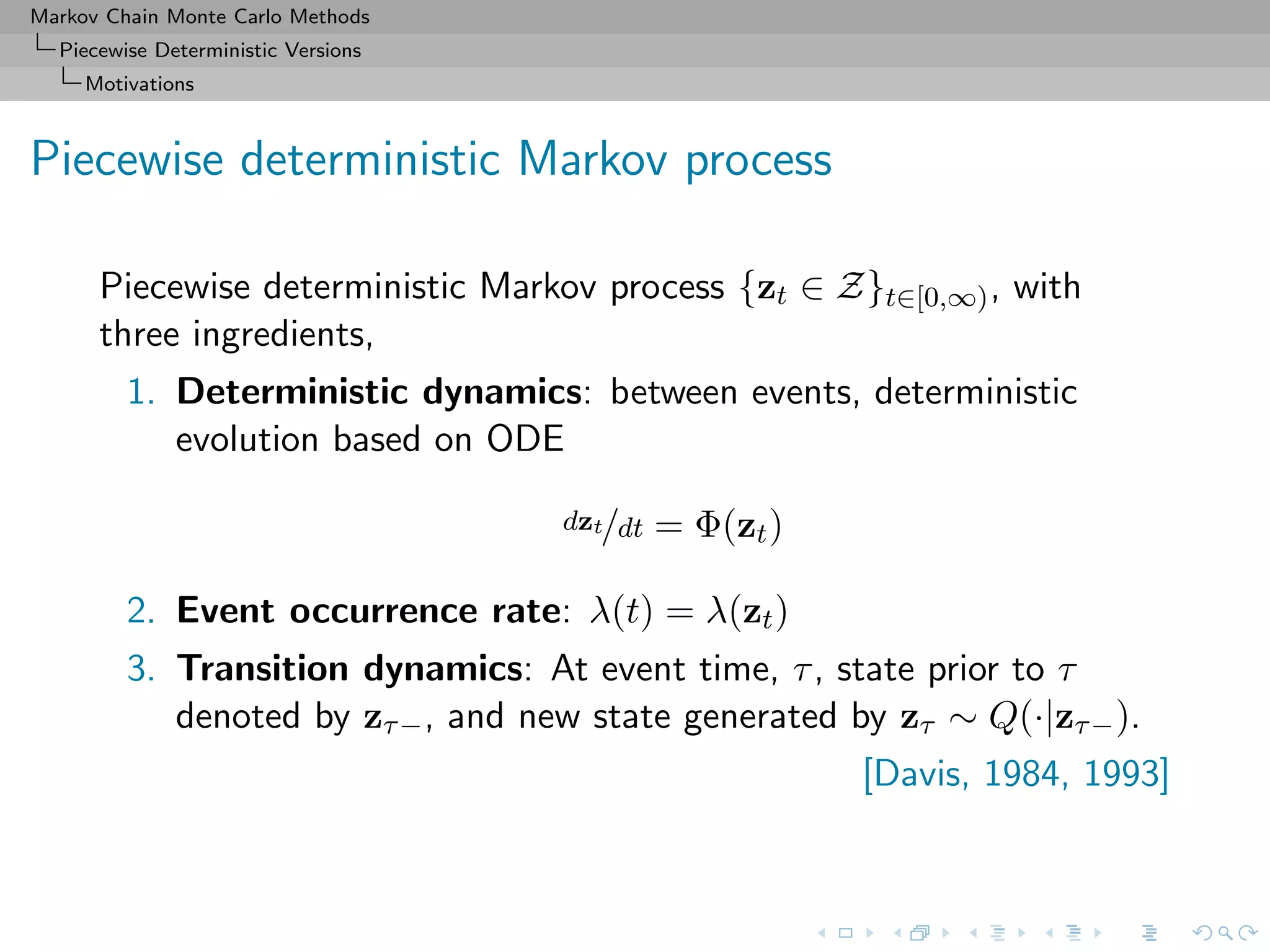 Markov Chain Monte Carlo Methods
Piecewise Deterministic Versions
Motivations
Piecewise deterministic Markov process
Piecewise deterministic Markov process {zt ∈ Z}t∈[0,∞), with
three ingredients,
1. Deterministic dynamics: between events, deterministic
evolution based on ODE
dzt/dt = Φ(zt)
2. Event occurrence rate: λ(t) = λ(zt)
3. Transition dynamics: At event time, τ, state prior to τ
denoted by zτ−, and new state generated by zτ ∼ Q(·|zτ−).
[Davis, 1984, 1993]
 
