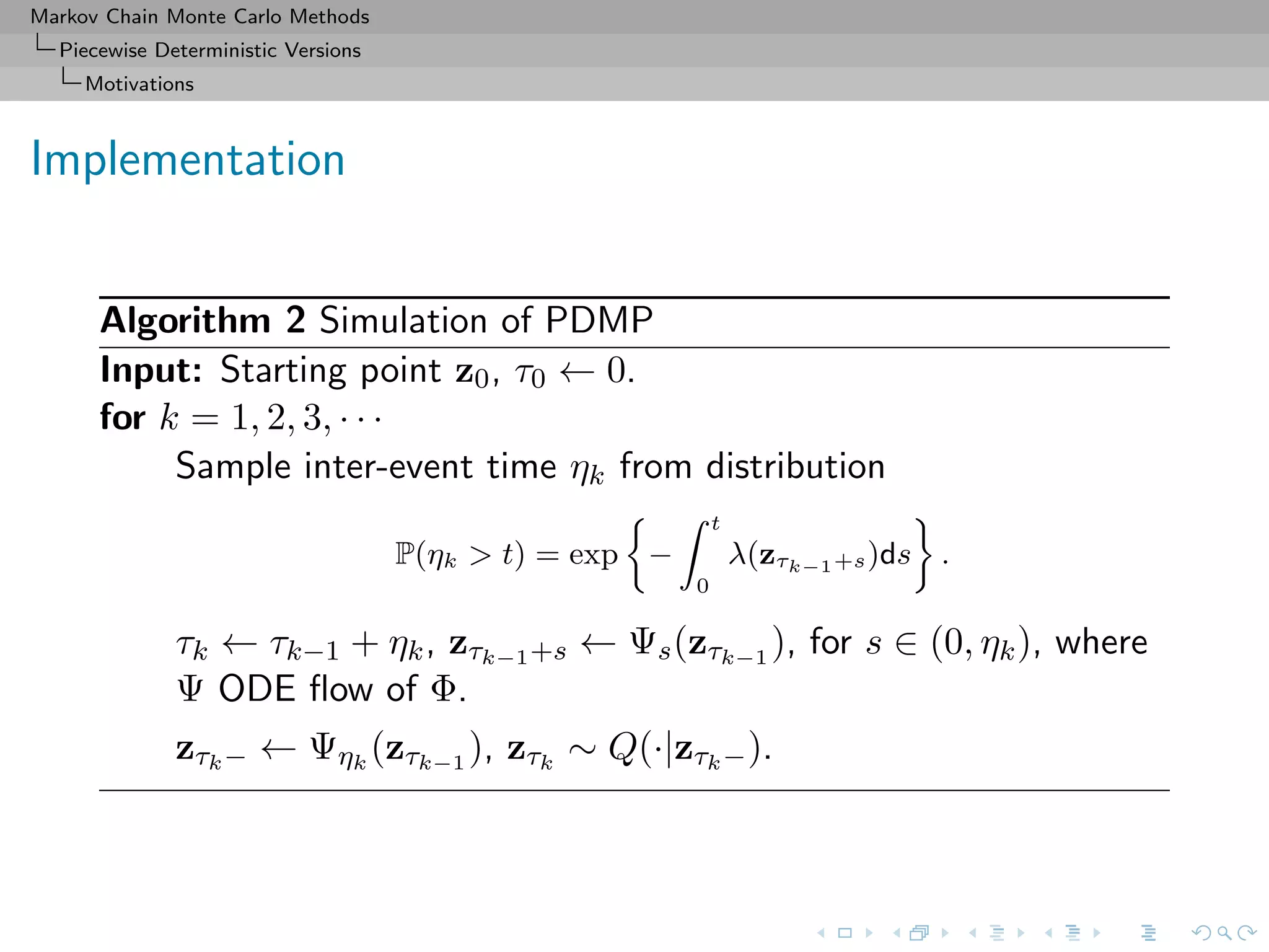 Markov Chain Monte Carlo Methods
Piecewise Deterministic Versions
Motivations
Implementation
Algorithm 2 Simulation of PDMP
Input: Starting point z0, τ0 ← 0.
for k = 1, 2, 3, · · ·
Sample inter-event time ηk from distribution
P(ηk > t) = exp −
t
0
λ(zτk−1+s)ds .
τk ← τk−1 + ηk, zτk−1+s ← Ψs(zτk−1
), for s ∈ (0, ηk), where
Ψ ODE ﬂow of Φ.
zτk− ← Ψηk
(zτk−1
), zτk
∼ Q(·|zτk−).
 