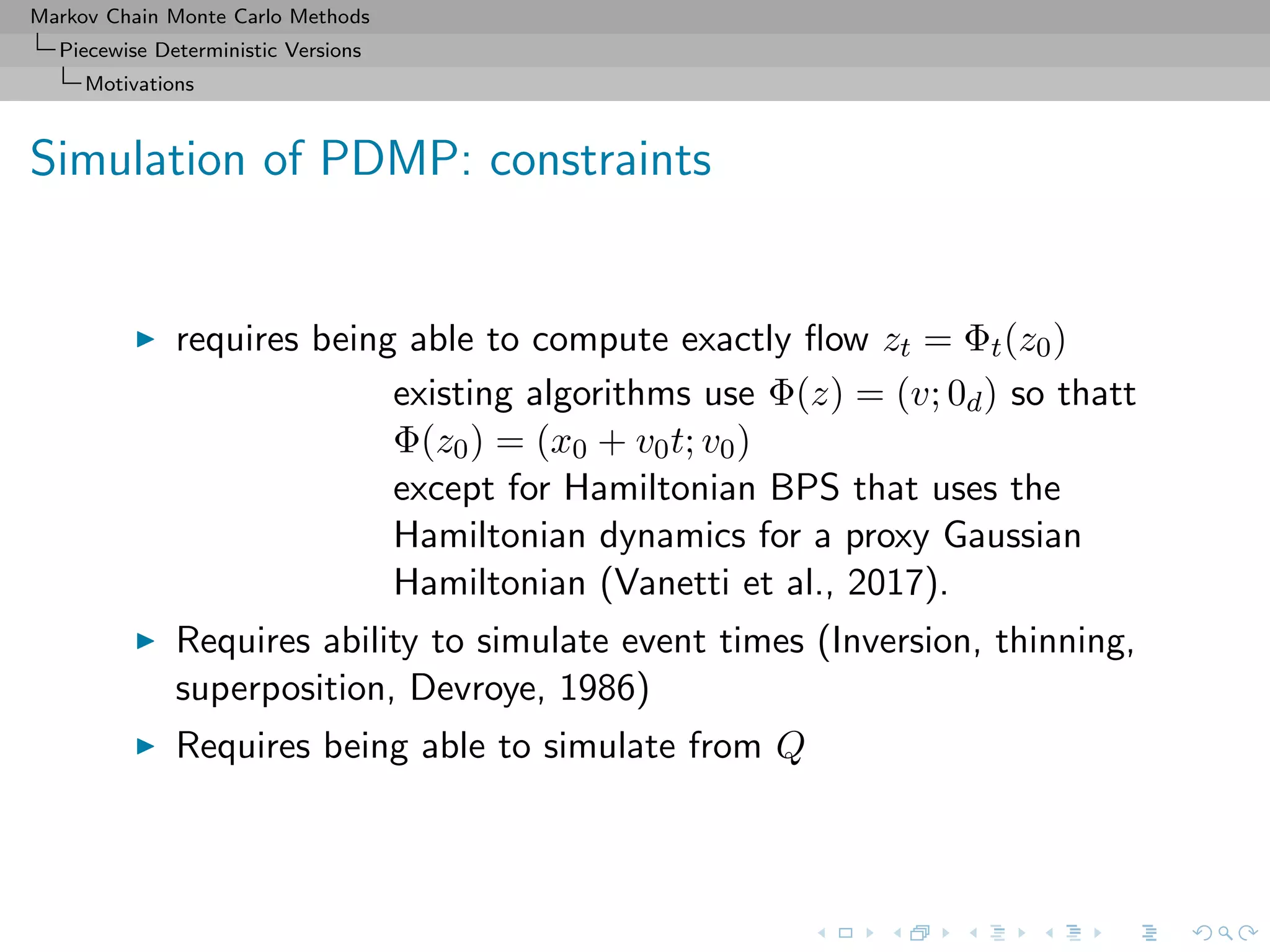 Markov Chain Monte Carlo Methods
Piecewise Deterministic Versions
Motivations
Simulation of PDMP: constraints
requires being able to compute exactly ﬂow zt = Φt(z0)
existing algorithms use Φ(z) = (v; 0d) so thatt
Φ(z0) = (x0 + v0t; v0)
except for Hamiltonian BPS that uses the
Hamiltonian dynamics for a proxy Gaussian
Hamiltonian (Vanetti et al., 2017).
Requires ability to simulate event times (Inversion, thinning,
superposition, Devroye, 1986)
Requires being able to simulate from Q
 