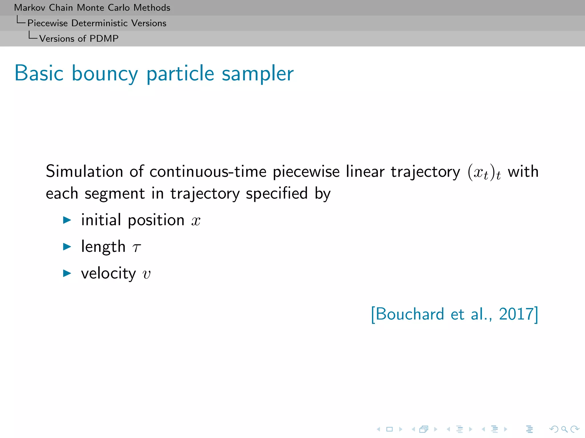 Markov Chain Monte Carlo Methods
Piecewise Deterministic Versions
Versions of PDMP
Basic bouncy particle sampler
Simulation of continuous-time piecewise linear trajectory (xt)t with
each segment in trajectory speciﬁed by
initial position x
length τ
velocity v
[Bouchard et al., 2017]
 
