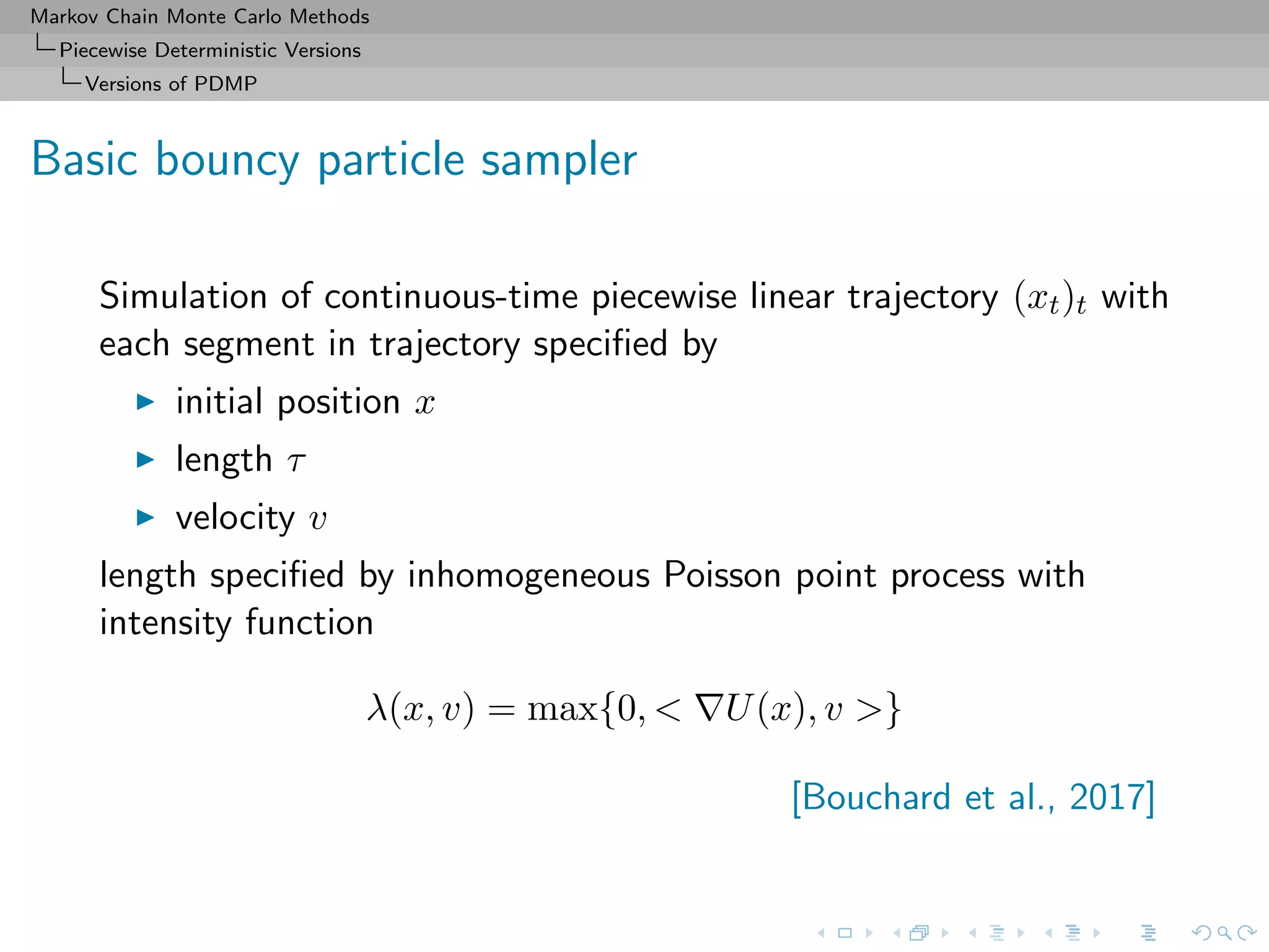 Markov Chain Monte Carlo Methods
Piecewise Deterministic Versions
Versions of PDMP
Basic bouncy particle sampler
Simulation of continuous-time piecewise linear trajectory (xt)t with
each segment in trajectory speciﬁed by
initial position x
length τ
velocity v
length speciﬁed by inhomogeneous Poisson point process with
intensity function
λ(x, v) = max{0, < U(x), v >}
[Bouchard et al., 2017]
 