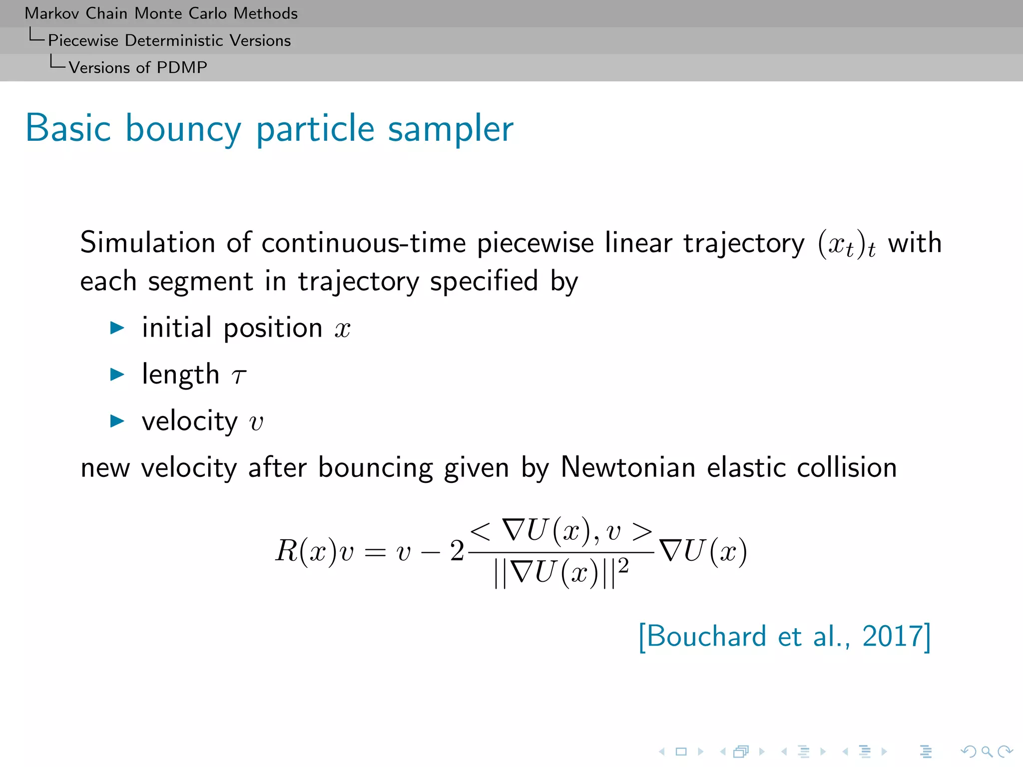 Markov Chain Monte Carlo Methods
Piecewise Deterministic Versions
Versions of PDMP
Basic bouncy particle sampler
Simulation of continuous-time piecewise linear trajectory (xt)t with
each segment in trajectory speciﬁed by
initial position x
length τ
velocity v
new velocity after bouncing given by Newtonian elastic collision
R(x)v = v − 2
< U(x), v >
|| U(x)||2
U(x)
[Bouchard et al., 2017]
 