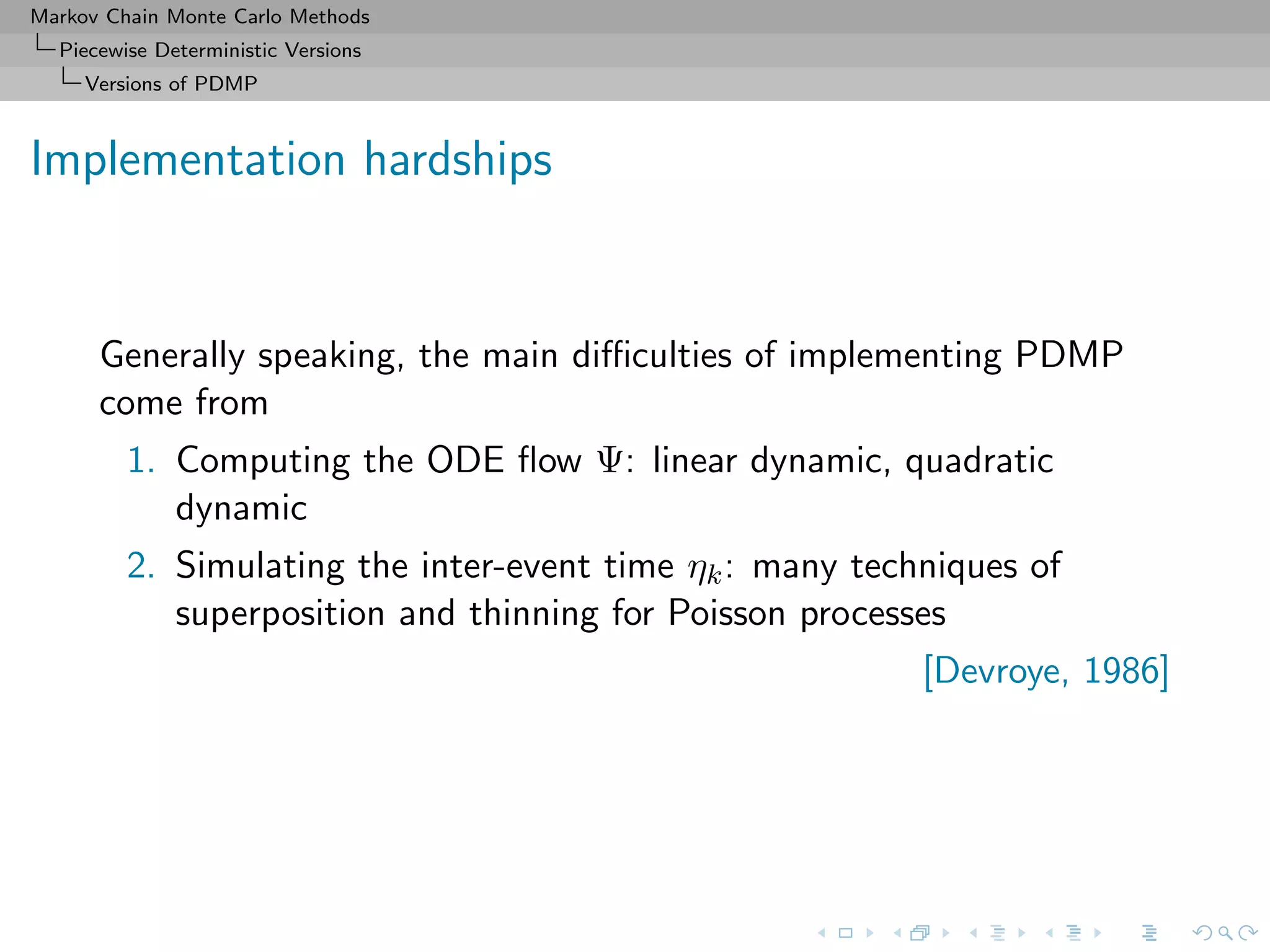 Markov Chain Monte Carlo Methods
Piecewise Deterministic Versions
Versions of PDMP
Implementation hardships
Generally speaking, the main diﬃculties of implementing PDMP
come from
1. Computing the ODE ﬂow Ψ: linear dynamic, quadratic
dynamic
2. Simulating the inter-event time ηk: many techniques of
superposition and thinning for Poisson processes
[Devroye, 1986]
 