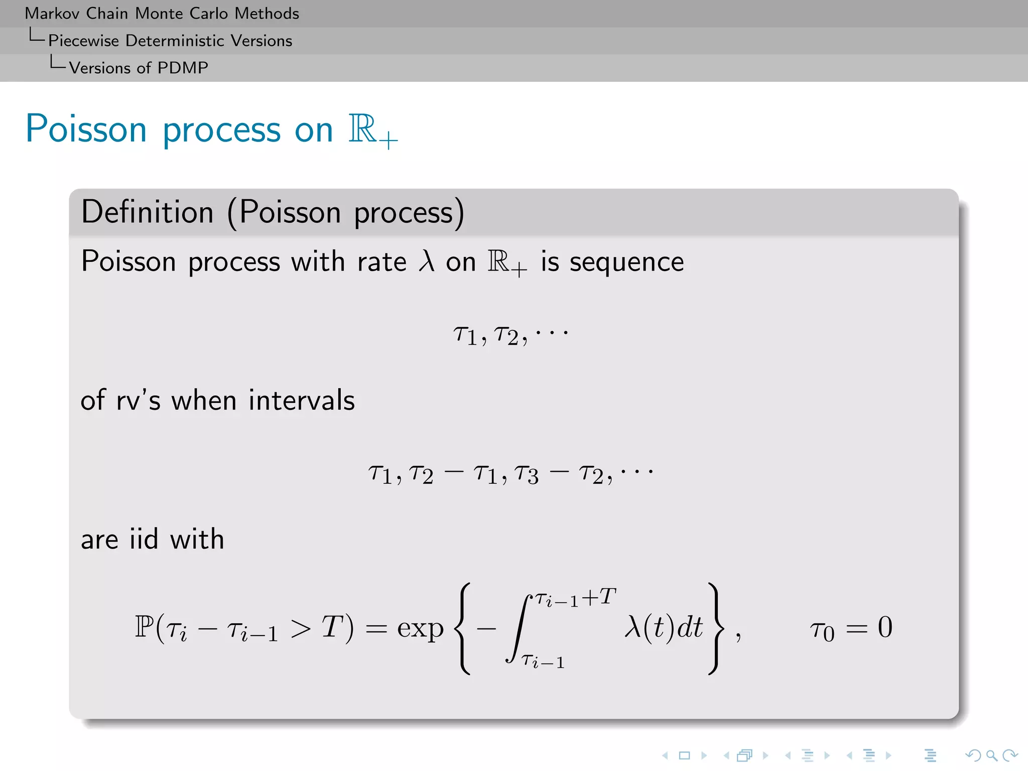 Markov Chain Monte Carlo Methods
Piecewise Deterministic Versions
Versions of PDMP
Poisson process on R+
Deﬁnition (Poisson process)
Poisson process with rate λ on R+ is sequence
τ1, τ2, · · ·
of rv’s when intervals
τ1, τ2 − τ1, τ3 − τ2, · · ·
are iid with
P(τi − τi−1 > T) = exp −
τi−1+T
τi−1
λ(t)dt , τ0 = 0
 