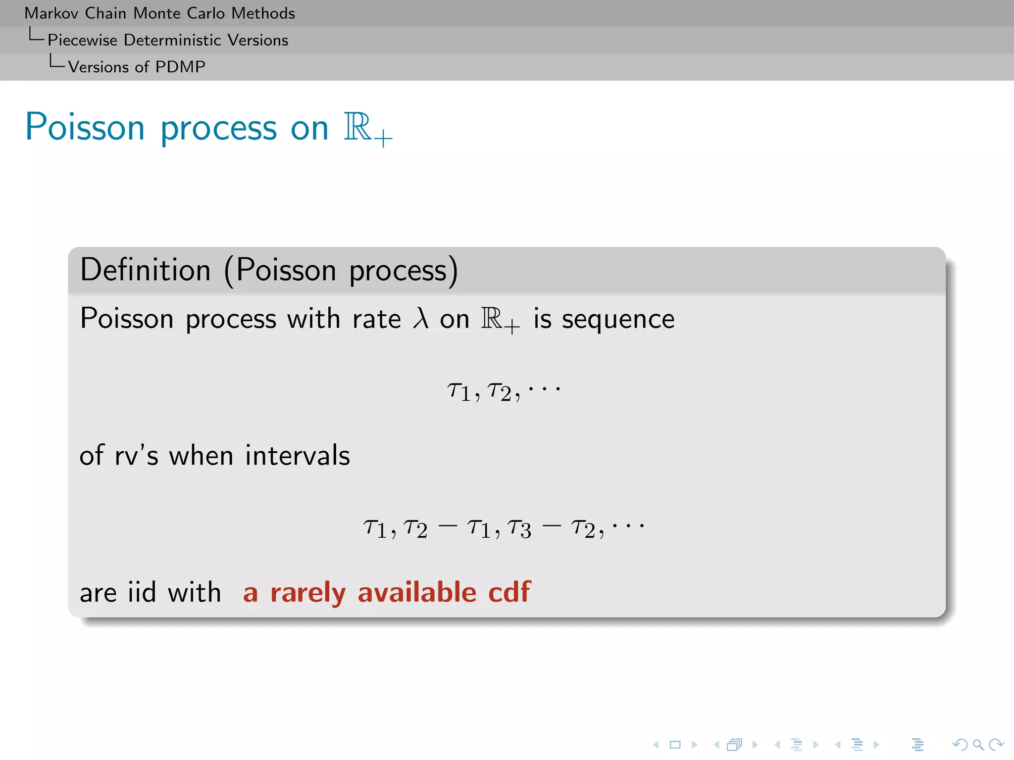 Markov Chain Monte Carlo Methods
Piecewise Deterministic Versions
Versions of PDMP
Poisson process on R+
Deﬁnition (Poisson process)
Poisson process with rate λ on R+ is sequence
τ1, τ2, · · ·
of rv’s when intervals
τ1, τ2 − τ1, τ3 − τ2, · · ·
are iid with a rarely available cdf
 