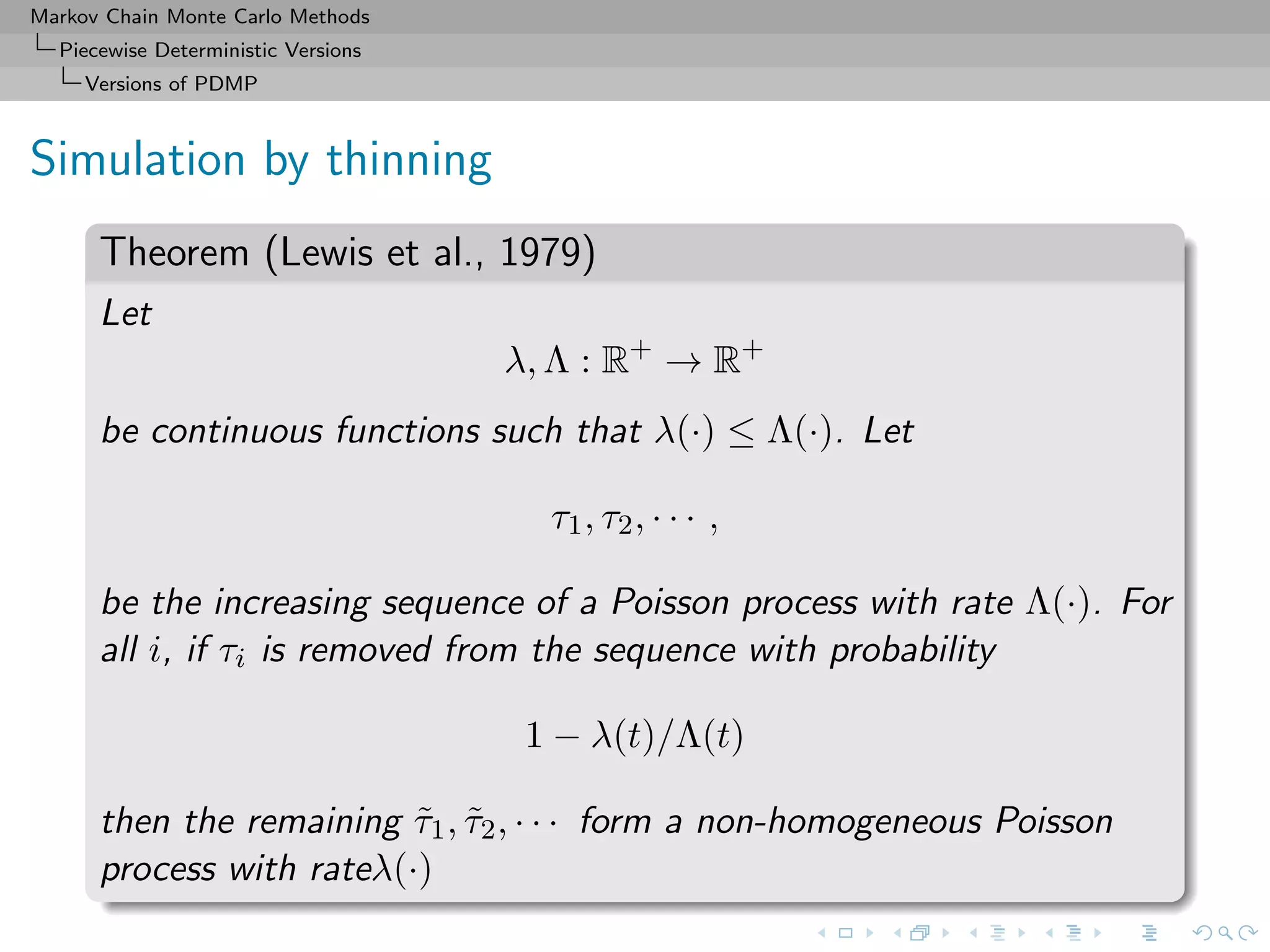 Markov Chain Monte Carlo Methods
Piecewise Deterministic Versions
Versions of PDMP
Simulation by thinning
Theorem (Lewis et al., 1979)
Let
λ, Λ : R+
→ R+
be continuous functions such that λ(·) ≤ Λ(·). Let
τ1, τ2, · · · ,
be the increasing sequence of a Poisson process with rate Λ(·). For
all i, if τi is removed from the sequence with probability
1 − λ(t)/Λ(t)
then the remaining ˜τ1, ˜τ2, · · · form a non-homogeneous Poisson
process with rateλ(·)
 