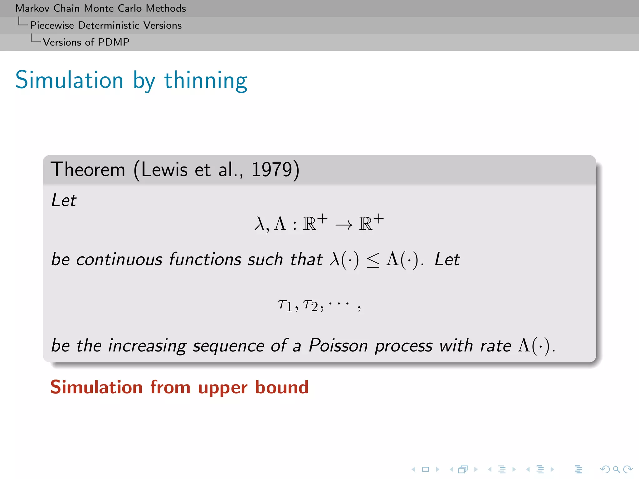 Markov Chain Monte Carlo Methods
Piecewise Deterministic Versions
Versions of PDMP
Simulation by thinning
Theorem (Lewis et al., 1979)
Let
λ, Λ : R+
→ R+
be continuous functions such that λ(·) ≤ Λ(·). Let
τ1, τ2, · · · ,
be the increasing sequence of a Poisson process with rate Λ(·).
Simulation from upper bound
 