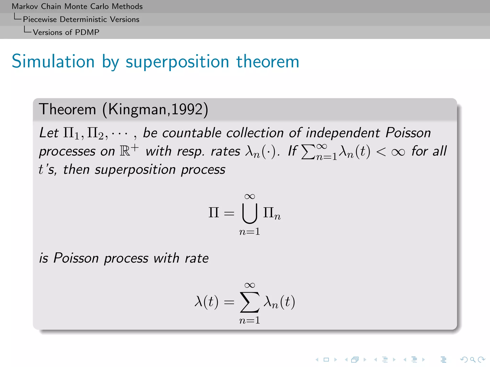 Markov Chain Monte Carlo Methods
Piecewise Deterministic Versions
Versions of PDMP
Simulation by superposition theorem
Theorem (Kingman,1992)
Let Π1, Π2, · · · , be countable collection of independent Poisson
processes on R+ with resp. rates λn(·). If ∞
n=1λn(t) < ∞ for all
t’s, then superposition process
Π =
∞
n=1
Πn
is Poisson process with rate
λ(t) =
∞
n=1
λn(t)
 
